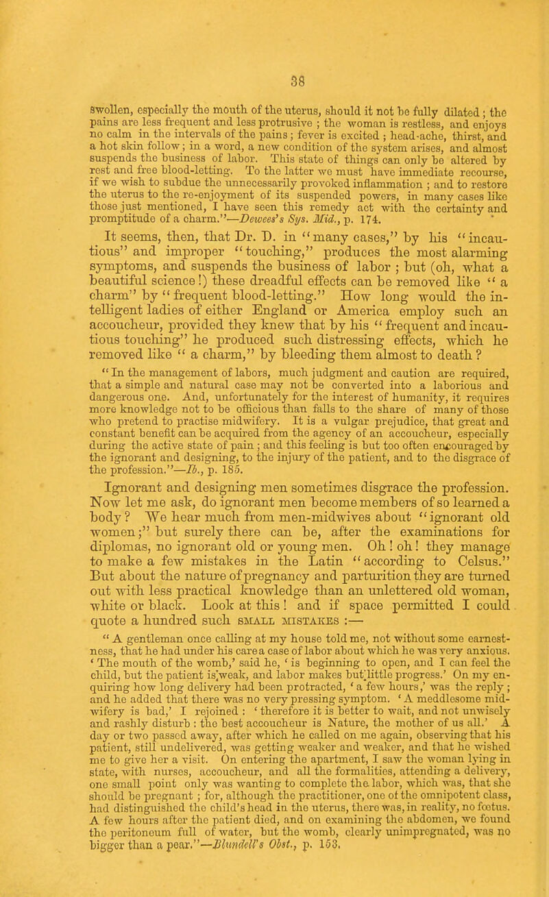 S8 swollen, especially the mouth of the uterus, should it not be fully dilated; the pains are less frequent and less protrusive ; the woman is restless, and enjoys no calm in the intervals of the pains; fever is excited ; head-ache, thirst, and a hot skin follow; in a word, a now condition of the system arises, and almost suspends the business of labor. This state of things can only be altered by rest and free blood-letting. To the latter we must have immediate recourse, if we wish to subdue the unnecessarily provoked inflammation ; and to restore the uterus to the re-enjoyment of its suspended powers, in many cases like those just mentioned, I have seen this remedy act with the certainty and promptitude of a charm.—Dewees's Sys. Mid., p. 174. It seems, then, tliat Dr. D. in many cases, by liis incau- tious and improper toucliing, produces tlie most alarming symptoms, and suspends the busiuess of labor ; but (oh, what a beautiful science!) these dreadful effects can be removed like  a charm by  frequent blood-letting. How long would the in- telligent ladies of either England or America employ such an accoucheur, provided they knew that by his  frequent and incau- tious toucliing he produced such distressing effects, which he removed like  a charm, by bleeding them almost to death ?  In the management of labors, much judgment and caution are required, that a simple and natural case may not be converted into a laborious and dangerous one. And, unfortunately for the interest of humanity, it requires more knowledge not to be officious than falls to the share of many of those who pretend to practise midwifery. It is a vulgar prejudice, that great and constant benefit can be acquired from the agency of an accoucheur, especially during the active state of pain ; and this feeling is but too often encouraged by the ignorant and designing, to the injury of the patient, and to the disgrace of the profession.—lb., p. 185. Ignorant and designing men sometimes disgrace the profession. Now let me ask, do ignorant men become members of so learned a body? We hear much from men-midwives about ignorant old women; but surely there can be, after the examinations for diplomas, no ignorant old or young men. Oh ! oh! they manage to make a few mistakes in the Latin according to Celsus. But about the nature of pregnancy and parturition they are tui'ned out with less practical knowledge than an unlettered old woman, white or black. Look at this ! and if space permitted I could quote a hundred such small mistakes :—  A gentleman once calling at my house told me, not without some earnest- ness, that he had under his care a case of labor about which he was very anxious. ' The mouth of the womb,' said he, ' is beginning to open, and I can feel the child, but the patient is|weak, and labor makes but^little progress.' On my en- quiring how long delivery had been protracted, ' a few hours,' was the reply ; and he added that there was no very pressing symptom. ' A meddlesome mid- wifery is bad,' I rejoined : ' therefore it is better to wait, and not unwisely and rashly disturb : the best accoucheur is Nature, the mother of us all.' A day or two passed away, after which he called on me again, observing that his patient, still undelivered, was getting weaker and weaker, and that he wished me to give her a visit. On entering the apartment, I saw the woman lying in state, with nurses, accoucheur, and aU the formalities, attending a delivery, one small point only was wanting to complete the labor, which was, that she should be pregnant ; for, although the practitioner, one of the omnipotent class, had distinguished the child's head in the uterus, there was, in reality, no foetus. A few hours after the patient died, and on examining the abdomen, we found the peritoneum full of water, but the womb, clearly unimpregnated, was no bigger than a pear.—p. 103,