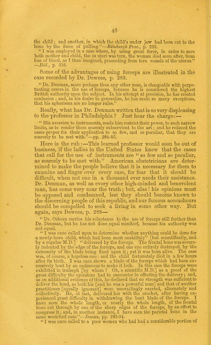the child ; and another, in whioTi the child's under jaw had heen cut to the bone by the force of pulling.—Edinburgh Prac, p. 223.  I -was employed in a case where, by using groat force, in order to save both mother and child, the os uteri was torn, the woman died soon after, from loss of blood, as I then imagined, proceeding from torn vessels of the uterus. —Bid., p. 316. Some of tlie advantages of using forceps are illustrated in the case recorded by Dr. Dewees, p. 283.  Dr. Denman, more perhaps than any other man, is chargeable with perpe- tuating errors in the use of forceps, because he is considered the highest British authority upon the subject. In his attempt at precision, he has created confusion ; and, in his desire to generalize, he has made so many exceptions, that his aphorisms are no longer rules. Really, -what has Dr. Denman written tliat is so very displeasing to the professor in Philadelpliia ? Just hear the charge:—  His aversion to instruments, made him restrict their power, to such narrow limits, as to render them scarcely subservient to the art; and ho reduced the cases proper for their application to so few, and so peculiar, that they are scarcely to be met with.—pp. 284-85. Here is the rub :—This learned professor would soon be out of business, if the ladies in the United States knew that the cases that call for the use of instruments are  so few and so peculiar, as scarcely to be met with. American obstetricians are deter- mined to make the people believe that it is necessary for them to examine and finger over every case, for fear that it should be difficult, when not one in a thousand ever needs their assistance. Dr. Denman, as well as every other high-minded and benevolent man, has come very near the truth; but, alas ! his opinions must be opposed and condemned, lest they should become known to the discerning people of this republic, and our famous accoucheurs should be compelled to seek a Living in some other way. But again, says Dewees, p. 288—  Dr. Osborn carries his reluctance to the use of forceps still fm-ther than Dr. Denman, but he has not done equal mischief, because his authority was not equal.  I was once called upon to determine whether anything could be done for a newly-born child, which had been most imskilfuly'' [but scientifically, and by a regular M.D.]  delivered by the forceps. The frontal bone was severe- ly indented by the edge of the forceps, and one eye entirely destroyed, by the extremity of the blade being fixed upon it; yet it was bom alive. The case was, of course, a hopeless one : and the child fortunately died in a few hours after its birth. I was once shown a blade of the forceps which had been ex- cessively bent by an endeavour to make it lock. In this case the forceps were exbibited in truimph [by whom ? Oh, a scientific ]\I.D.] as a proof of the great difficulty the operators had to encounter in efiecting the delivery; and, as an additional evidence of this, he declared that no strength was sufiicientto deliver the head, as both his [and he was a powerful man] and that of another practitioner [equally ignorant] were unavailingly exerted, alternately and collectively. He, at last, delivered her with the crochet, after having ex- perienced great difficulty in withdrawing the bent blade of the forceps. I have seen the whole length, or nearly the whole length, of the frontal bono cut through by one of the sharp edges of the foj-ceps, by an effort to compress it; and, in another instance, I have seen the parietal bone in the same wretched case.—Dewees, pp. 203-94. •'I was once called to a poor woman who had had a considerable portion of