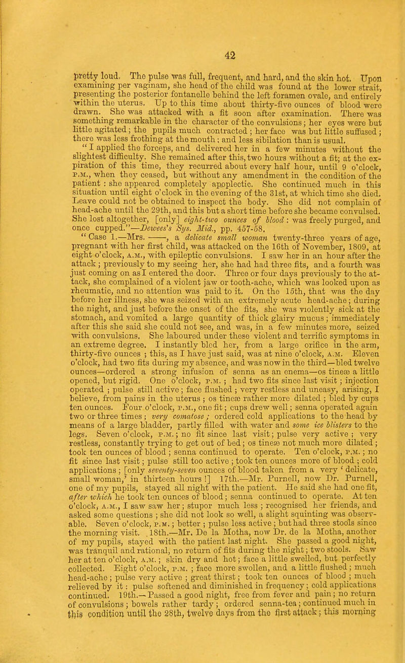 pretty loud. Tho pulse was full, frequent, and hard, and the skin hot. Upon examining per vaginam, she head of tho cliild was found at tho lower strait, presenting the posterior fontanelle behind the left foramen ovale, and entirely within the uterus. Up to this time about thirty-five ounces of blood were drawn. She was attacked with a fit soon after examination. There was something remarkable in the character of the convulsions; her eyes were but little agitated; the pupils much contracted ; her face was but little suffused ; there was less frothing at the mouth; and less sibilation than is usual. I applied the forceps, and delivered her in a few minutes without the slightest diflaculty. She remained after this, two houi's without a fit; at the ex- piration of this time, they recurred about every half hour, until 9 o'clock, P.M., when they ceased, but without any amendment in the condition of the patient : she appeared completely apoplectic. She continued much in this situation until eight o'clock in the evening of the 31st, at which time she died. Leave could not be obtained to inspect the body. She did not complain of head-ache until the 29th, and this but a short time before she became convulsed. She lost altogether, [only] eight-two ounces of WoofZ: was freely purged, and once cupped,—Dcwees's Sijs. Mid., pp. 457-68.  Case 1.—Mrs. , a delicate small woman twenty-three years of age, pregnant with her first child, was attacked on the 16th of November, 1809, at eight o'clock, a.m., with epileptic convulsions. I saw her in an hour after the attack ; previously to my seeing her, she had had three fits, and a fourth was just coming on as I entered the door. Three or four days previously to the at- tack, she complained of a violent jaw or tooth-ache, which was looked upon as rheumatic, and no attention was paid to it. On the 15th, that was the day before her illness, she was seized with an extremely acute head-ache; during the night, and just before the onset of the fits, she was violently sick at the stomach, and vomited a large quantity of thick glairy mucus ; immediately after this she said she could not see, and was, in a few minutes more, seized with convulsions. She laboured under these violent and terrific symptoms in an extreme degree. I instantly bled her, from a large orifice in the arm, thirty-five ounces ; this, as I have just said, was at nine o'clock, a.m. Eleven o'clock, had two fits during my absence, and was now in the third—bled twelve ounces—ordered a strong infusion of senna as an enema—os tineae a little opened, but rigid. One o'clock, p.m. ; had two fits since last visit; injection operated ; pulse still active; face flushed ; very restless and iineasy, arising, I believe, from pains in tho uterus ; os tinea2 rather more dilated ; bled by cups ten ounces. Four o'clock, p.m., one fit; cups drew well; senna operated again two or three times ; very comatose ; ordered cold applications to the head by means of a large bladder, partly filled with water and some ice Misters to the legs. Seven o'clock, p.m. ; no fit since last visit; pulse very active ; xerj restless, constantly trying to get out of bed; os tinese not much more dilated; took ten ounces of blood ; senna continued to operate. Ten o'clock, p.m. ; no fit since last visit; pulse still too active ; took ten ounces more of blood ; cold applications ; [only seventy-seven ounces of blood taken from a very ' delicate, email woman,' in thirteen hours!] I7th.—Mr. Purnell, now Dr. Purnell, one of my pupils, stayed all night with the patient. He said she had one fit, after which he took ten ounces of blood; senna continued to operate. At ton o'clock, a.m., I saw saw her; stupor much less ; recognised her friends, and asked some questions ; she did not look so well, a slight squinting was observ- able. Seven o'clock, p.m. ; better ; pulse less active ; buthad three stools since the morning visit. . 18th.—Mr. Do la Motha, now Dr. de la Motha, another of my pupils, stayed with the patient last night. She passed a good night, was tranquil and rational, no retui'n of fits during the night; two stools. Saw her at ten o'clock, a.m. ; skin dry and hot; face a little swelled, but perfectly collected. Eight o'clock, p.m. ; face more swollen, and a little flushed; much head-ache ; pulse very active ; gi-eat thirst; took ten ounces of blood ; much relieved by it: pulse softened and diminished in frequency; cold applications continued. 19th.—Passed a good night, free from fever and pain; no return of convulsions ; bowels rather tardy ; ordered senna-tea; continued much in this condition until tho 28th, twelve days from the first attack; this morning