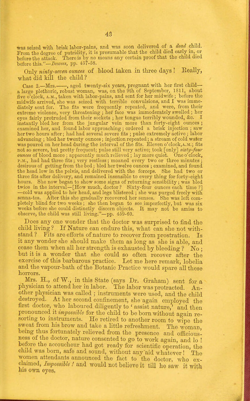 was seized with brisk labor-pains, and was soon delivered of a dead child. From the degree of putridity, it is presumable that the child died early in, or before the attack. ITiere is by no means any certain proof that the chUd died before this.—-2?«WM, pp. 457'58. Only niniy-sevm ounces of blood taken in three days ! Eeally, what did kill the child ? Case 2.—Mrs. , aged twenty-six years, pregnant with her fii-st child— a large plethoric, robust woman, was, on the 9th of September, 1811, about live o'clock, a.m., taken with labor-pains, and sent for her midwife ; before the midwife arrived, she was seized with ten-ible convulsions, and I was imme- diately sent for. The fits were frequently repeated, and were, from their extreme violence, very threatening ; her face was immoderately swelled ; her eyes fairly protruded from their sockets ; her tongue terribly woundedi &c. I instantly bled her from the jungular vein more than forty-eight ounces ; examined her, and found labor approaching ; ordered a brisk injection ; saw her two hours after; had had several severe fits ; pulse extremely active ; labor advancing ; bled her twenty ounces; injection repeated; a stream of cold water was poured on her head during the interval of the fits. Eleven o'clock,A..M.; fits not so severe, but pretty frequent; pulse stiU very active; took [only] sixty-four ounces of blood more ; apparently much relieved ; lay more quiet. One o'clock, p.jt., had had three fits; very restless; moaned every two or three minutes ; desirous of getting from the bed; bled her twelve ounces ; examined, and found the head low in the pelvis, and delivered with the forceps. She had two or three fits after delivery, and remained insensible to every thing for forty-eight hours. She now began to show some signs of returning sensibility ; was bled twice in the interval—[How much, doctor ? Sixty-four ounces each time?] —cold was applied to her head, and legs blistered ; she was purged freely with senna-tea. After this she gradually recovered her senses. She was left com- pletely blind for two weeks ; she then began to see imperfectly, but was six weeks before she could distinctly discern objects. It may not be amiss to observe, the child was stUl living.—pp. 459-60. Does any one wonder that the doctor was surprised to find the chUd living ? If Nature can endure this, what can she not with- stand ? Fits are efforts of nature to recover from prostration. Is it any wonder she should make them as long as she is able, and cease them when all her strength is exhausted by bleeding ? No ; but it is a wonder that she could so often recover after the exercise of this barbarous practice. Let me here remark, lobelia and the vapour-bath of the Botanic Practice would spare all these horrors. Mrs. H., ofW., in this State (says Dr. G-raham) sent for a physician to attend her in labor. The labor was protracted. An- other physician was called ; instruments were used, and the child destroyed. At her second confinement, she again employed the first doctor, who laboured diligently to ' assist nature,' and then pronounced it impossible for the child to be born without again re- sorting to instruments. He retired to another room to wipe the sweat from his brow and take a little refreshment. The woman, being thus fortunately relieved from the presence and officious- ness of the doctor, nature consented to go to work again, and lo ' before the accoucheiu- had got ready for scientific operation, the child was born, safe and sound, without any aid whatever ! Tho women attendants announced the fact to the doctor, who ex- claimed, Impossihle ! and would not believe it till he saw it with ftis own eyes.