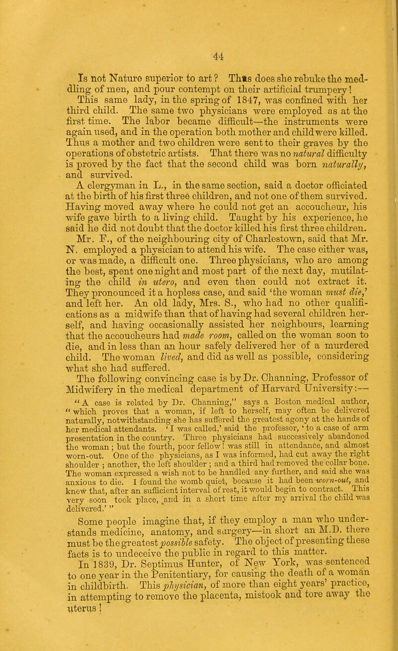 Is not Nature superior to art ? Thts does she rebuke tlie med- dling of men, and pour contempt on their artificial trumpery! This same lady, in the spring of 1847, was confined with her third child. The same two physicians were employed as at the first time. The labor became diflB.cult—the instruments were again used, and in the operation both mother and child were killed. Thus a mother and two children were sent to their graves by the operations of obstetric artists. That there was no 7iatural difficulty is proved by the fact that the second child was born naturally, and survived. A clergyman in L., in the same section, said a doctor officiated at the birth of his first three children, and not one of them survived. Having moved away where he could not get an accoucheur, his wife gave birth to a living child. Taught by his experience, he said he did not doubt that the doctor killed his first three children. Mr. F., of the neighboiu-ing city of Charlestown, said that Mr. N. employed a physician to attend his wife. The case either was, or was made, a difficult one. Three physicians, who are among the best, spent one night and most part of the next day, mutilat- ing the child in utero, and even then could not extract it. They pronounced it a hopless case, and said 'the woman must die,^ and left her. An old lady, Mrs. S., who had no other qualifi- cations as a midwife than that of having had several children her- self, and having occasionally assisted her neighbours, learning that the accoucheurs had made room, called on the woman soon to die, and in less than an hour safely delivered her of a murdered child. The woman lived, and did as well as possible, considering what she had suffered. The following convincing case is by Dr. Ohanning, Professor of Midwifery in the medical department of Harvard University:—  A case is related by Dr. Ohanning, says a Boston medical author,  which proves that a woman, if left to herself, may often be delivered naturally, notwithstanding she has suffered the greatest agony at the hands of her medical attendants. ' I was called,' said the professor, ' to a case of arm presentation in the country. Three physicians had successively abandoned the woman ; but the fourth, poor fellow! was still in attendance, and almost worn-out. One of the physicians, as I was informed, had cut away the right shoulder ; another, the left shoulder ; and a third had removed the collarbone. The woman expressed a wish not to be handled any further, and said she was anxious to die. I found the womb quiet, because it had been m;o>-«-o«<, and knew that, after an sufficient interval of rest, it would begin to contract. _ This very soon took place, >nd in a short time after my arrival Ihc child was delivered.'  Some people imagine that, if they employ a man who under- stands medicine, anatomy, and sargery—in short an M.D. tliere must be the greatest possible safety. The obj ect of presenting these facts is to undeceive the public in regard to this matter. In 1839, Dr. Septimus Hunter, of New York, was sentenced to one year in the Penitentiary, for causing the death of a woman in childbirth. This jphjsician, of more than eight years' practice, in attempting to remove the placenta, mistook and tore away the literus!