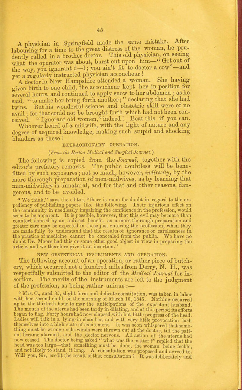 A physician in Springfield made the same mistake. After labouring; for a time to the gi-eat distress of the woman, he pru- dently called in a brother doctor. This old physician, on seeing what the operator was about, burst out upon him— Get out ot the way, you ignorant d—1; you ain't fit to doctor a cow —and yet a re^-ularly instructed physician accoucheur ! A doctor in New Hampshire attended a woman. She_ having given birth to one child, the accoucheur kept her in position for several hours, and continued to apply snow to her abdomen ; as he said,  to make her bring forth another;  declaring that she had twins. But his wonderful science and obstetric skill were of no avail; for that could not be brought forth which had not been con- ceived. Ignorant old women,indeed! Beat this if you can. Whoever heard of a midwife, with the light of nature and any degree of acquired knowledge, making such stupid and shocking blunders as these! EXTEAOEDIIfARY 0PEBATI017. [From the Boston Medical and SurgicalJournal.) The following is copied fi-om the Journal, together with tho editor's prefatory remarks. The public doubtless will be bene- fitted by such exposures ; not so much, however, indirectly, by the more thorough preparation of men-midwives, as by learning that man-midwifery is unnatural, and for that and other reasons, dan- gerous, and to be avoided.  We think, says the editor, there is room for doubt in regard to the ex- pediency of publishing papers like the following. Their injurious effect on the community in needlessly impairing the confidence in the profession, would seem to be apparent. It is possible, however, that this evil may be more than counterbalanced by an indirect benefit, as a more thorough preparation and greater care may be expected in those just entering the profession, when they are made fully to understand that the results ot ignorance or carelessness in the practice of medicine cannot bo concealed from the public. We have no doubt Dr. Moore had this or some other good object in view in preparing the article, and we therefore give it an insertion. NEW OBSTETEICAL INSTETJMEN'TS AND OPERATION. The following account of an operation, or rather piece of butch- ery, which occurred not a hundred miles from Derry, N. H., was respectfully submitted to the editor of the Medical Journal for in- sertion. The merits of the instruments are left to the judgment of the profession, as being rather unique :—  Mrs. C, aged 35, slight form and delicate constitution, was taken in labor with her second child, on the morning of March 10,1845. Nothing occurred up to the thirtieth hour to mar the anticipations of the expectant husband. The mouth of the uterus had been tardy in dilating, and at this period its efforts began to flag. Forty hours had now elapsed.with but little progress of the head. Ladies wiU talk in a lying-in chamber, and with very little provocation lash themselves into a high state of excitement. It was soon whispered that some- thing must be wrong : side-winds were thrown out at the doctor, till the pati- ent became alarmed, and the .doctor nervous. AU action of the uterus had now ceased. The doctor being asked  what was tho matter F replied that the head was too large—that something must be done, the woman bein- feeble, and not likely to stand it long. A consultation was proposed and agreed to. Will you, Sir, credit the result of that cocsultation ? It was deliberately and