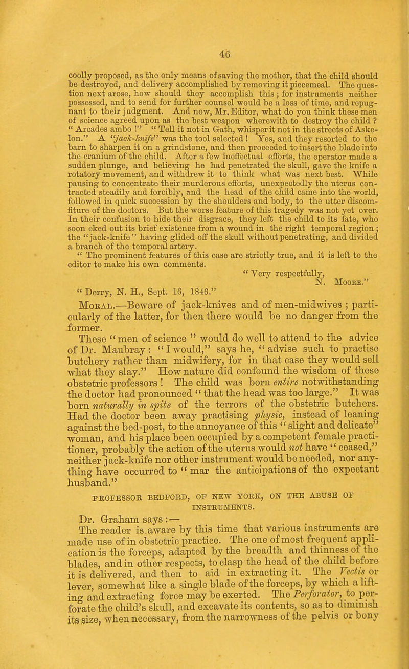 i'6 coolly proposed, as the only means of saving tho mother, that the child should ho destroyed, and delivery accomplished by removing it piecemeal. The ques- tion next arose, how should they accomplish this; for instruments neither possessed, and to send for further counsel would be a loss of time, and repug- nant to their judgment. And now, Mr. Editor, what do you think these men of science agreed upon as the best weapon wherewith to destroy the child ?  Arcades ambo  Tell it not in Gath, whisper it not in the streets of Askc- lon. A jaclc-7cni/e was the tool selected ! Yes, and they resorted to tho barn to sharpen it on a grindstone, and then proceeded to insert the blado into the cranium of the child. After a few ineffectual efforts, the operator made a sudden plunge, and believing he had penetrated the skull, gave the knife a rotatory movement, and withdrew it to think what was next best. While pausing to concentrate their miu-derous efforts, unexpectedly the uterus con- tracted steadUj' and forcibly, and the head of the child came into the world, followed in quick succession by the shoulders and body, to the utter discom- fiture of the doctors. But the worse feature of this tragedy was not yet over. In their confusion to hide their disgrace, they left the child to its fate, who soon eked out its brief existence from a wound in the right temporal region; the jack-knife having glided off the skull without penetrating, and divided a branch of the temporal artery.  Tho prominent features of this case are strictly true, and it is left to the editor to make his own comments.  Very respectfully, N. MOOBE.  Derry, N. H., Sept. 16, 1846. Moral.—Beware of jack-knives and of men-mid wives ; parti- cularly of the latter, for then there would be no danger from the former. These  men of science  would do well to attend to the advice of Dr. Maubray: I would, says he, advise such to practise butchery rather than midwifery, for in that case they would sell what they slay. How nature did confound the wisdom of these obstetric professors ! The child was born entire notwithstanding the doctor had pronounced '' that the head was too large. It was born naturally in spite of the terrors of the obstetric butchers. Had the doctor been away practising physic, instead of leaning against the bed-post, to the annoyance of this  slight and delicate woman, and his place been occupied by a competent female practi- tioner, probably the action of the uterus would not have  ceased, neither jack-knife nor other instrument would be needed, nor any- thing have occurred to  mar the anticipations of the expectant husband. PJEIOFESSOR BEDFORD, OF NEW YORK, ON THE ARXTSE OF INSTRUMENTS. Dr. Graham says :— The reader is.aware by this time that various instruments are made use of in obstetric practice. The one of most frequent appH- cation is the forceps, adapted by the breadth and thinness of the blades, and in other respects, to clasp the head of the child before it is delivered, and then to aid in extracting it. The Fedis ov lever, somewhat like a single blade of the forceps, by which a lift- ing and extracting force may be exerted. The Perforator, to per- forate the child's skuU, and excavate its contents, so as to dimmish its size, when necessary, from the narrowness of the pelvis or bony