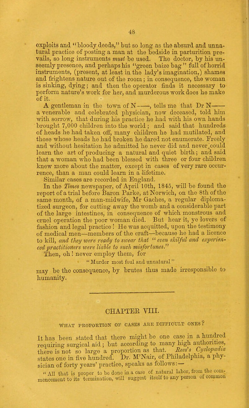 exploits and bloody deeds, but so long as the absurd and unna- tural practice of posting a man at the bedside in parturition pre- vails, so long instruments must be used. The doctor, by his un- seemly presence, and perbaps bis green baize bag  full of horrid instruments, (present, at least in the lady's imagination,) shames and frightens nature out of the room; in con8ec[uence, the woman is sinking, dying; and then the operator finds it necessary to perform nature's work for her, and murderous work does he make of it. A gentleman in the town of N , tells me that Dr N a venerable and celebrated physician, now deceased, told him with sorrow, that during his practice he had with his own hands brought 7,000 children into the world ; and said that hundreds of heads he had taken off, many children he had mutilated, and those whose heads he had broken he dared not enumerate. Freely and without hesitation he admitted he never did and never^could learn the art of producing a natural and quiet birth; and said that a woman who had been blessed with three or four children knew more about the matter, except in cases of very rare occur- rence, than a man could learn in a lifetime. Similar cases are recorded in England. In the Times newspaper, of April 10th, 1845, wiU be found the report of atrial before Baron Parke, at Norwich, on the 8th of the same month, of a man-midwife, Mr Gaches, a regular diploma- tized surgeon, for cutting away the womb and a considerable part of the large intestines, in consequence of which monstrous and cruel operation the poor woman died. But hear it, ye lovers of fashion and legal practice ! He was acquitted, upon the testimony of medical men—members of the craft—because he had a hcence to kill, a7id they were ready to sivear that  even shilful and experien- ced practitioners were liable to such misfortunes. Then, oh! never employ them, for  Murder most foul and unnatural may be the consequence, by brutes thus made irresponsible to humanity. CBAPTEE VIII. WfHAT PROPORTION OF CASES ARE DIEFICULT ONES ? It has been stated that there might be one case in a hundred requii'ing surgical aid ; but according to many high authorities, there is not so large a proportion as that. Jtees's Cyclojyaidia states one in five hundred. Dr. M'Nair, of Philadelphia, a pliy- sician of forty years' practice, speaks as follows: — « AU that is proper to be done in a case of naturtd labor, from tlio com- mencemeut to its termination, will suggest itself to any person of common