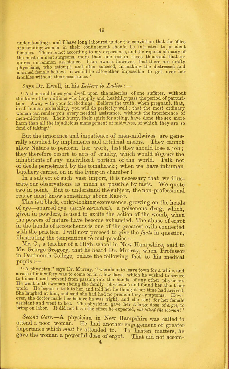 understanding; and I have long laboured under the conviction that the oflSce of attending-womon in their confinement should be intrusted to prudent females. There is not according to my experience, and the reports of many of the most eminent surgeons, more than one case in three thousand that re- quires uncommon assistance. I am aware, however, that there are crafty physicians, who attempt, and often succeed, in making the distressed and alarmed female believe it would be altogether impossible to get over her troubles without their assistance. Says Dr. Ewell, in Ms Letters to Ladies :—  A thousand times you dwell upon the miseries of one sufferer, without thinking of the millions who happUy and healthily pass the period of parturi- tion. Away with your forebodings ! Believe the truth, when pregnant, that, in aU human probability, you will do perfectly well; that the most ordinary woman can render you every needful assistance, without the interference of men-midwives. Their hurry, their spirit for acting, have done the sex more harm than all the injudicious management of mid wives, of which they are so fond of taking. But the ignorance and impatience of men-midwives are gene- rally supplied by implements and artificial means. They cannot allow Nature to perform her work, lest they ghould lose a job ; they therefore resort to acts of cruelty, which would disgrace the inhabitants of any uncivilized portion of the world. Talk not of deeds perpetrated by the tomahawk; when we have inhuman butchery carried on in the lying-in chamber ! In a subject of such vast import, it is necessary that we illus- trate our observations as much as possible by facts. We quote two in point. But to understand the subject, the non-professional reader must know something about Eegot. This is a black, corky-looking excrescence, growing on the heads of rye—spurred rye {secale cornutum), a poisonous drug, which, given in powders, is used to excite the action of the womb, when the powers of nature have become exhausted. The abuse of ergot in_ the hands of accoucheurs is one of the greatest evils connected with the practice, I will now proceed to give the facts in question, illustrating the temptations to mal-practice :— Mr. C, a teacher of a High-school in New Hampshire, said to Mr. George Gregory, that he heard Dr. Murray, when Professor in Dartmouth College, relate the following fact to his medical pupils :—  A physician, says Dr. Murray,  was about to leave town for a while, and a case of midwifery was to come on in a few days, which he wished to secure to himself, and prevent from passing into the hands of any other physician He went to the woman (being the family physician) and found her about her work. He began to talk to her, and told her he thought her time had arrived She laughed at him, and said she had had no premonitory symptoms. How- ever, the doctor made her believe he was right, and she sent for her female assistant and went to bed. The physician gave her a large dose oi ergot, to brmg on labor. It did not have the effect he expected, but Mled the woman I Second Case.—A physician in New Hampshire was caUed to attend a poor woman. He had another engagement of greater importance which must be attended to. To hasten matters, he gave the woman a powerful dose of ergot. That did not accom- 4