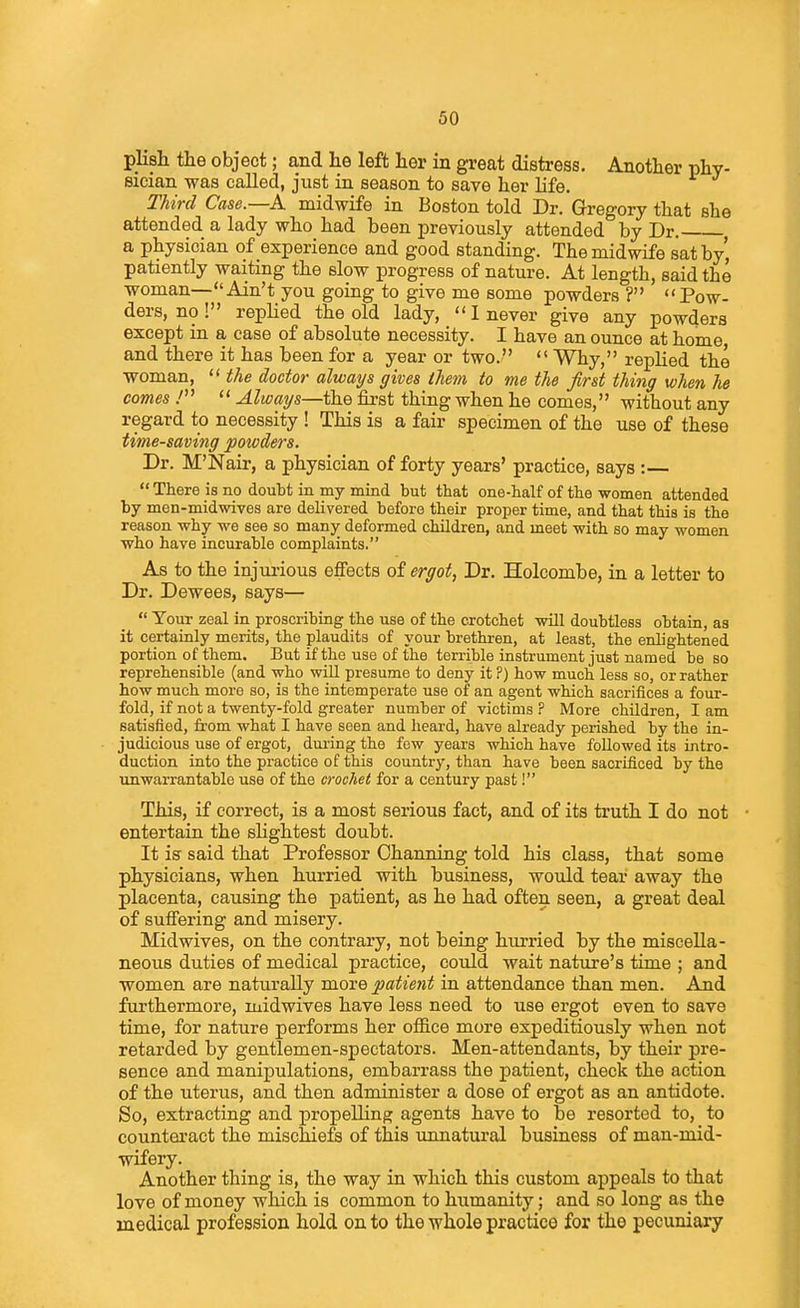 plish the object; and he left her in great distress. Another phy- Bieian was called, just in season to save her life. Third Case.—A. midwife in Boston told Dr. Gregory that she attended a lady who had been previously attended by Dr. a physician of experience and good standing. The midwife sat by' patiently waiting the slow progress of nature. At length, said the woman—Ain't you going to give me some powders? Pow- ders, no ! replied the old lady, I never give any powders except in a case of absolute necessity. I have an ounce at home and there it has been for a year or two.  Why, replied the woman,  the doctor always gives them to me the first thing when he comes .'  Always—the first thing when he comes, without any regard to necessity ! This is a fair specimen of the use of these time-saving powders. Dr. M'Narr, a physician of forty years' practice, says :—  There is no doutt in my mind but that one-half of the women attended hy men-midwives are delivered before their proper time, and that this is the reason why we see so many deformed children, and meet with so may women who have incurable complaints. As to the injurious effects of ergot, Dr. Holcombe, in a letter to Dr. Dewees, says—  Your zeal in proscribing the use of the crotchet will doubtless obtain, as it certainly merits, the plaudits of your brethren, at least, the enlightened portion of them. But if the use of the terrible instrument just named be so reprehensible (and who will presume to deny it ?) how much less so, or rather how much moro so, is the intemperate use of an agent which sacrifices a four- fold, if not a twenty-fold greater number of victims ? More children, I am satisfied, from what I have seen and heard, have already perished by the in- judicious use of ergot, during the few years which have followed its intro- duction into the practice of this country, than have been sacrificed by the imwarrantable use of the crochet for a century past! This, if correct, is a most serious fact, and of its truth I do not ■ entertain the slightest doubt. It is said that Professor Charming told his class, that some physicians, when hurried with business, would tear away the placenta, causing the patient, as he had often seen, a great deal of suffering and misery. Midwives, on the contrary, not being hurried hy the miscella- neous duties of medical practice, could wait nature's time ; and women are naturally more patient in attendance than men. And furthermore, midwives have less need to use ergot even to save time, for nature performs her office more expeditiously when not retarded by gentlemen-spectators. Men-attendants, by their pre- sence and manipulations, embarrass the patient, check the action of the uterus, and then administer a dose of ergot as an antidote. So, extracting and propelling agents have to be resorted to, to counteract the mischiefs of this unnatural business of man-mid- wifery. Another thing is, the way in which this custom appeals to that love of money which is common to humanity; and so long as the medical profession hold on to the whole practice for the pecuniary