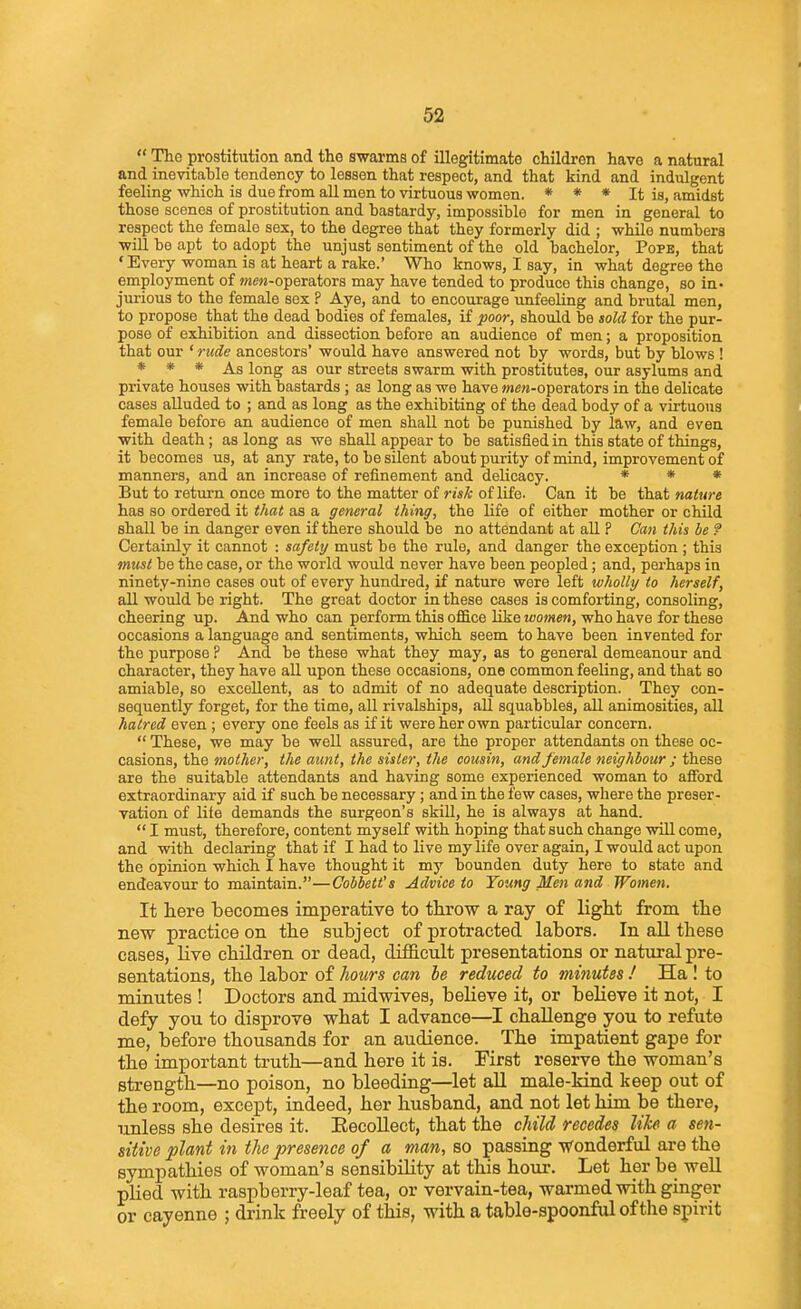 The prostitution and the swarms of illegitimate children have a natural and inevitable tendency to lessen that respect, and that kind and indulgent feeling -which is due from all men to virtuous women. * * * it is, amidst those scenes of prostitution and bastardy, impossible for men in general to respect the female sex, to the degree that they formerly did ; while numbers win be apt to adopt the unjust sentiment of the old bachelor, Pope, that • Every woman is at heart a rake.' Who knows, I say, in what degree the employment of »«e«-operators may have tended to produce this change, so in- jurious to the female sex ? Aye, and to encourage unfeeling and brutal men, to propose that the dead bodies of females, if 'poor, should be sold for the pur- pose of exhibition and dissection before an audience of men; a proposition that our ' rude ancestors' would have answered not by words, but by blows ! * * * As long as our streets swarm with prostitutes, our asylums and private houses with bastards ; as long as we have >Me»-operators in the delicate cases alluded to ; and as long as the exhibiting of the dead body of a virtuous female before an audience of men shall not be punished by law, and even with death; as long as we shall appear to be satisfied in this state of things, it becomes us, at any rate, to be silent about purity of mind, improvement of manners, and an increase of reiinement and delicacy. * * * But to retiu'n once more to the matter of risk of life. Can it be that nature has so ordered it that as a general thing, the life of either mother or child shall be in danger even if there should be no attendant at all ? Can this be ? Certainly it cannot : safely must be the rule, and danger the exception ; this must be the case, or the world would never have been peopled; and, perhaps in ninety-nine cases out of every hundred, if nature were left wholly to herself, all would be right. The great doctor in these cases is comforting, consoling, cheering up. And who can perform this office like women, who have for these occasions a language and sentiments, which seem to have been invented for the purpose ? And be these what they may, as to general demeanour and character, they have aU upon these occasions, one common feeling, and that so amiable, so excellent, as to admit of no adequate description. They con- sequently forget, for the time, all rivalships, all squabbles, all animosities, all hatred even ; every one feels as if it were her own particular concern.  These, we may be well assured, are the proper attendants on these oc- casions, the mother, the aunt, the sister, the cousin, and female neighbour ; these are the suitable attendants and having some experienced woman to afford extraordinary aid if such be necessary; and in the few cases, where the preser- vation of life demands the surgeon's skill, he is always at hand.  I must, therefore, content myself with hoping that such change will come, and with declaring that if I had to live my life over again, I would act upon the opinion which I have thought it my bounden duty here to state and endeavour to maintain.—Gobbett's Advice to Toung Men and Women. It here becomes imperative to throw a ray of light from the new practice on the subject of protracted labors. In all these cases, live children or dead, difficult presentations or natural pre- sentations, the labor of hours can he reduced to minutes ! Ha I to minutes ! Doctors and midwives, believe it, or believe it not, I defy you to disprove what I advance—I challenge you to refute me, before thousands for an audience. The impatient gape for the important truth—and here it is. First reserve the woman's strength—no poison, no bleeding—let aU male-kind keep out of the room, except, indeed, her husband, and not let him be there, unless she desires it. EecoUect, that the cMld recedes like a sen- sitive plant in the presence of a man, so passing Wonderful are the sympathies of woman's sensibility at this hour. Let her be well plied with raspberry-leaf tea, or vervain-tea, warmed with ginger or cayenne ; drink freely of this, with a table-spoonful of the spirit