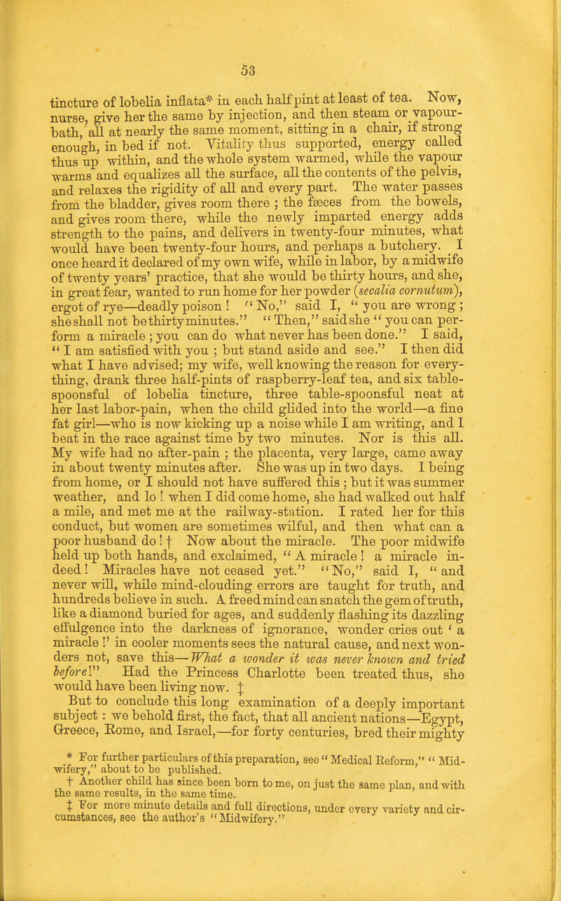 tincture of lobelia inflata* in each half pint at least of tea. Now, nurse, give her the same by injection, and then steam_ or vapour- bath, all at nearly the same moment, sitting in a chair, if strong enough, in bed if not. Vitality thus supported, energy called thus up within, and the whole system warmed, while the vapour warms and equalizes all the surface, aU the contents of the pelvis, and relaxes the rigidity of aU and every part. The water passes from the bladder, gives room there ; the fseces from the bowels, and gives room there, while the newly imparted energy adds strength to the pains, and delivers in twenty-four minutes, what would have been twenty-four hours, and perhaps a butchery. _ I once heard it declared of my own wife, while in labor, by a midwife of twenty years' practice, that she would be thirty hours, and she, in great fear, wanted to run home for her powder {secalia cormtum), ergot of rye—deadly poison ! ''No, said I,  you are wrong ; sheshall not bethirtyminutes.  Then, saidshe  you can per- form a miracle ; you can do what never has been done. I said,  I am satisfied with you ; but stand aside and see. I then did what I have advised; my wife, well knowing the reason for every- thing, drank three half-pints of raspberry-leaf tea, and six table- spoonsful of lobelia tincture, three table-spoonsful neat at her last labor-pain, when the child glided into the world—a fine fat girl—who is now kicking up a noise while I am writing, and 1 beat in the race against time by two minutes. Nor is this aU. My wife had no after-pain ; the placenta, very large, came away in about twenty minutes after. She was up in two days. I being from home, or I should not have suffered this ; but it was summer weather, and lo ! when I did come home, she had walked out half a mile, and met me at the railway-station. I rated her for this conduct, but women are sometimes wilful, and then what can a poor husband do ! f Now about the miracle. The poor midwife held up both hands, and exclaimed,  A miracle ! a miracle in- deed! Miracles have not ceased yet. No, said I, and never will, while mind-clouding errors are taught for truth, and hundreds believe in such. A. freed mind can snatch the gem of truth, like a diamond buried for ages, and suddenly flashing its dazzling effulgence into the darkness of ignorance, wonder cries out ' a miracle !' in cooler moments sees the natural cause, and next won- ders not, save this— TFTiat a tvonder it was never knovm and tried heforeV Had the Princess Charlotte been treated thus, she would have been living now. \ But to conclude this long examination of a deeply important subject : we behold first, the fact, that aU ancient nations—Egypt, Gh-eece, Eome, and Israel,—for forty centuries, bred their mighty * For further particulars of this preparation, see  Medical Reform,  Mid- wifery, about to bo published. t Another child has since been bom tome, on just the same plan, and with the same results, in the same time. X For more minute details and full directions, under every variety and cir- cumstances, see the author's Midwifery.
