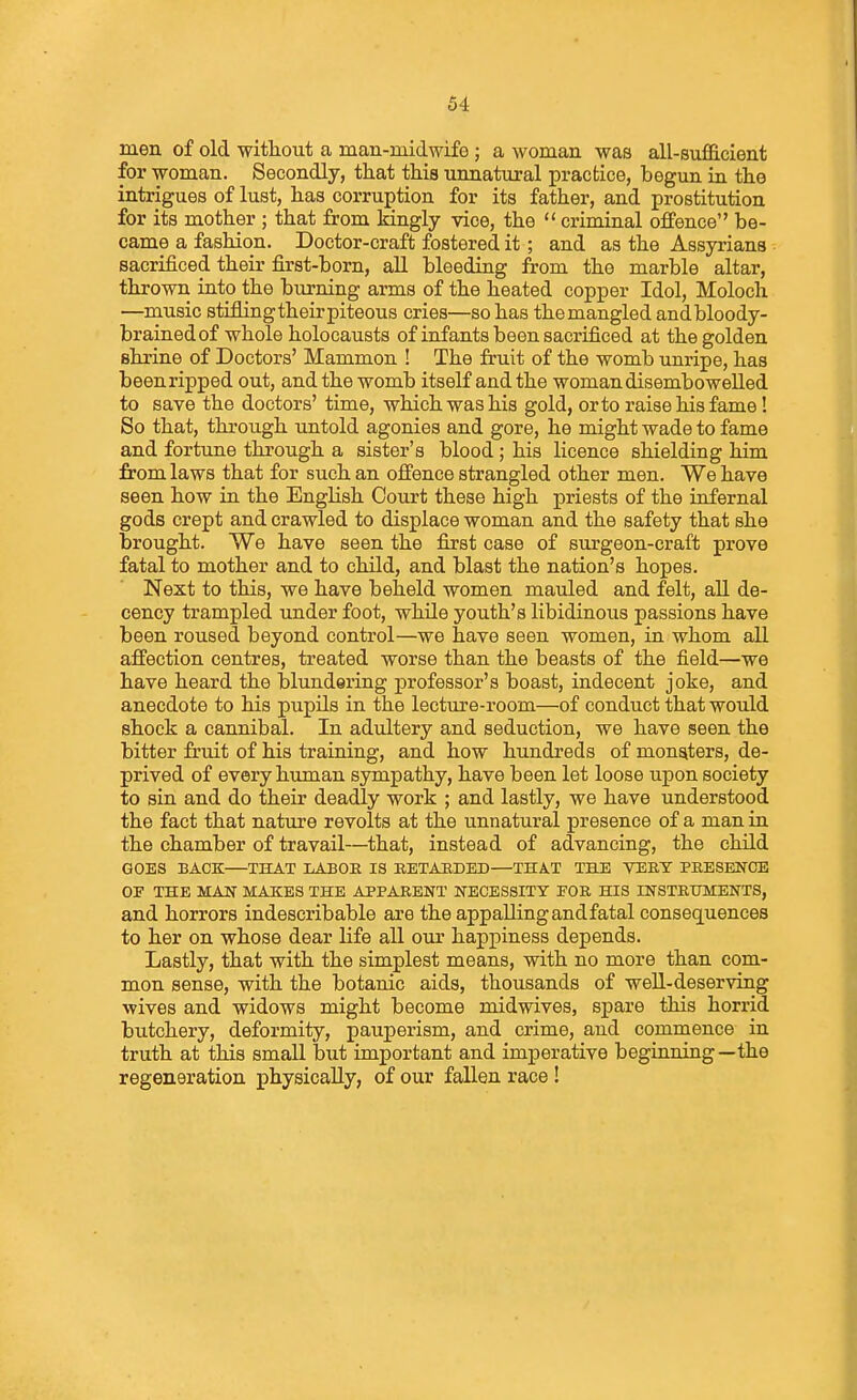 men of old without a man-midwife ; a woman was all-sufficient for woman. Secondly, that this unnatural practice, begun m the intrigues of lust, has corruption for its father, and prostitution for its mother ; that from Mngly vice, the  criminal offence be- came a fashion. Doctor-craft fostered it; and as the Assyrians sacrificed their first-born, aU bleeding from the marble altar, thrown into the burning arms of the heated copper Idol, Moloch —music stifling their piteous cries—so has the mangled andbloody- brained of whole holocausts of infants been sacrificed at the golden shrine of Doctors' Mammon ! The fruit of the womb unripe, has been ripped out, and the womb itself and the woman disembowelled to save the doctors' time, which was his gold, or to raise his fame! So that, through untold agonies and gore, he might wade to fame and fortune through a sister's blood ; his licence shielding him from laws that for such an offence strangled other men. We have seen how in the English Court these high priests of the infernal gods crept and crawled to displace woman and the safety that she brought. We have seen the first case of surgeon-craft prove fatal to mother and to child, and blast the nation's hopes. Next to this, we have beheld women mauled and felt, all de- cency trampled under foot, while youth's libidinous passions have been roused beyond control—we have seen women, in whom all affection centres, treated worse than the beasts of the field—we have heard the blundering professor's boast, indecent joke, and anecdote to his pupils in the lecture-room—of conduct that would shock a cannibal. In adultery and seduction, we have seen the bitter fruit of his training, and how hundreds of monsters, de- prived of every human sympathy, have been let loose upon society to sin and do their deadly work ; and lastly, we have understood the fact that nature revolts at the unnatural presence of a man in the chamber of travail—that, instead of advancing, the child GOES BACK—THAT LABOR IS EETAEDED—THAT THE VERY PRESENCE OE THE MAN MAKES THE APPARENT NECESSITY FOR HIS INSTRUMENTS, and horrors indescribable are the appallingandfatal consequences to her on whose dear life all our happiness depends. Lastly, that with the simplest means, with no more than com- mon sense, with the botanic aids, thousands of well-deserving wives and widows might become midwives, spare this horrid butchery, deformity, pauperism, and crime, and commence in truth at this smaU but important and imperative beginning—the regeneration physically, of our fallen race!