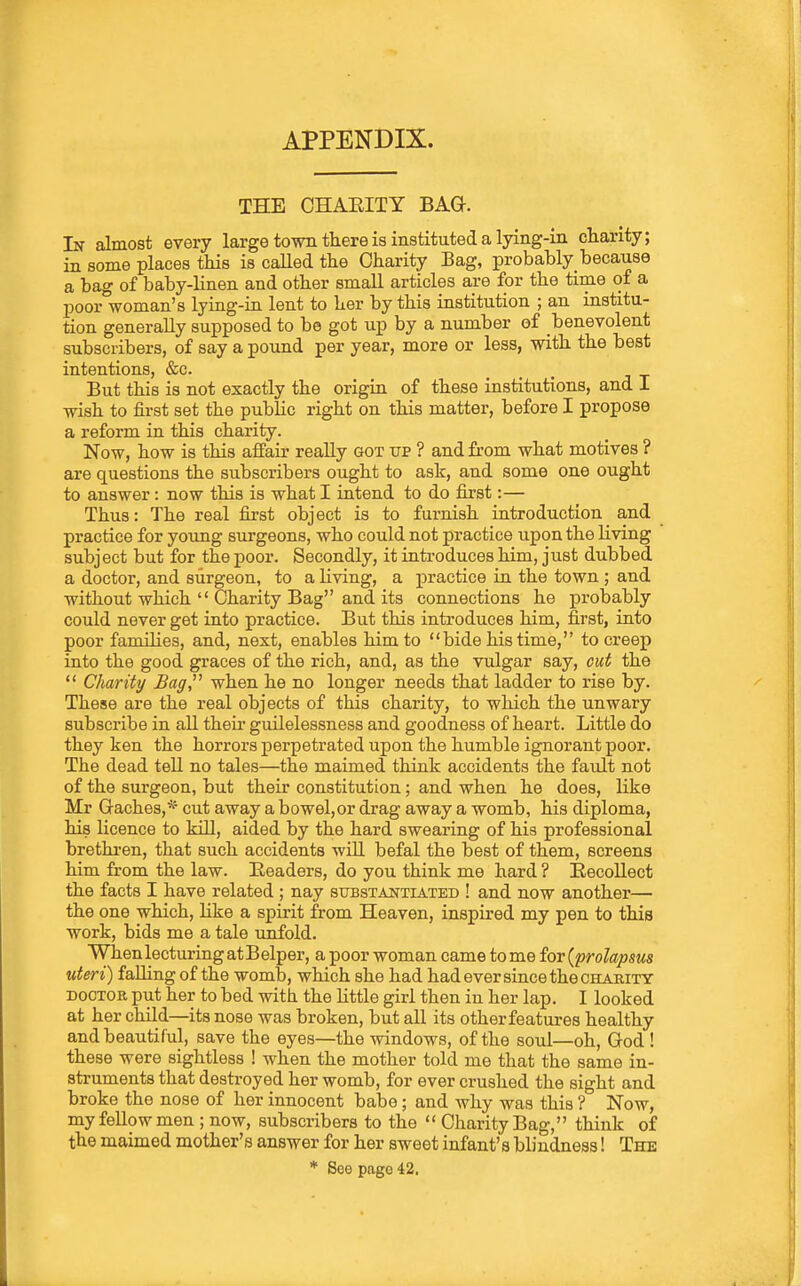 APPENDIX. THE CHAEITY BAG. In almost every large town there is instituted a lying-in charity; in some places this is caUed the Charity Bag, probably_because a bag of baby-linen and other small articles are for the time of a poor woman's lying-in lent to her by this institution ; an institu- tion generally supposed to be got up by a number of benevolent subscribers, of say a pound per year, more or less, with the best intentions, &c. But this is not exactly the origin of these institutions, and I wish to first set the public right on this matter, before I propose a reform in this charity. Now, how is this affair really got up ? and from what motives ? are questions the subscribers ought to ask, and some one ought to answer: now this is what I intend to do first:— Thus: The real first object is to furnish introduction and practice for young surgeons, who could not practice upon the living subject but for the poor. Secondly, it introduces him, just dubbed a doctor, and surgeon, to a living, a practice in the town ; and without which  Charity Bag and its connections he probably could never get into practice. But this introduces him, first, into poor families, and, next, enables him to bide his time, to creep into the good graces of the rich, and, as the vulgar say, cut the  Charity Bag,^^ when he no longer needs that ladder to rise by. These are the real objects of this charity, to which the unwary subscribe in all their guilelessness and goodness of heart. Little do they ken the horrors perpetrated upon the humble ignorant poor. The dead tell no tales—the maimed thiuk accidents the faidt not of the surgeon, but their constitution; and when he does, like Mr Caches,* cut away a bowel,or drag away a womb, his diploma, his licence to kill, aided by the hard swearing of his professional brethi-en, that such accidents will befal the best of them, screens him from the law. Readers, do you think me hard ? Recollect the facts I have related ; nay sttbstantiated ! and now another— the one which, like a spirit from Heaven, inspired my pen to this work, bids me a tale unfold. When lecturing at Belper, a poor woman came to me for {prolapsus uteri) falling of the womb, which she had had ever since the charity DOCTOR put her to bed with the httle girl then in her lap. I looked at her child—its nose was broken, but all its other features healthy and beautiful, save the eyes—the windows, of the soul—oh, God ! these were sightless ! when the mother told me that the same in- struments that destroyed her womb, for ever crushed the sight and broke the nose of her innocent babe; and why was this ? Now, my fellow men ; now, subscribers to the  Charity Bag, think of the maimed mother's answer for her sweet infant's blindness! The * See page 42.