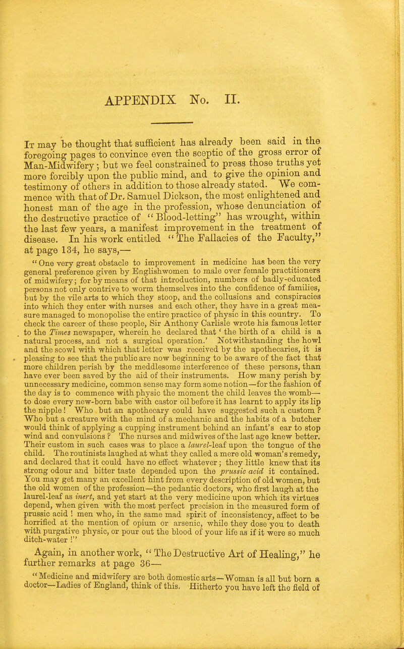 APPENDIX No. II. It may be thouglit that sufficient has already been said in the foregoing pages to convince even the sceptic of the gross error of Man-Midwifery; but we feel constrained to press those truths yet more forcibly upon the public mind, and to give the opinion and testimony of others in addition to those already stated. We com- mence with that of Dr. Samuel Dickson, the most enlightened and honest man of the age in the profession, whose denunciation of the destructive practice of  Blood-letting has wrought, within the last few years, a manifest improvement in the treatment of disease. In his work entitled  The Fallacies of the Faculty, at page 134, he says,—  One very great obstacle to improvement in medicine has been the very general preference given by Englishwomen to male over female practitioners of midwifery; for by means of that introduction, numbers of badly-educated persons not only contrive to worm themselves into the confidence of families, but by the vile arts to which they stoop, and the collusions and conspiracies into which they enter with nurses and each other, they have in a great mea- sure managed to monopolise the entire practice of physic in this country. To check the career of these people, Sir Anthony Carlisle wrote his famous letter to the Times newspaper, wherein he declared that' the birth of a child is a natural process, and not a surgical operation.' Notwithstanding the howl and the scowl -with which that letter was received by the apothecaries, it is pleasing to see that the public are now beginning to be aware of the fact that more children perish by the meddlesome interference of these persons, than have ever been saved by the aid of their instruments. How many perish by unnecessary medicine, common sense may form some notion—for the fashion of the day is to commence with physic the moment the child leaves the womb—• to dose every new-born babe with castor oil before it has learnt to apply its lip the nipple! Who but an apothecary could have suggested such a custom P Who but a creature with the mind of a mechanic and the habits of a butcher would think of applying a cupping instrument behind an infant's ear to stop wind and convulsions ? The nurses and mid wives of the last age knew better. Their custom in such cases was to place a lmtrel-\ea,f upon the tongue of the child. The routinists laughed at what they called a mere old woman's remedy, and declared that it could have no effect whatever; they little knew that its strong odour and bitter taste depended upon the prussic acid it contained. You may get many an excellent hint from every description of old women, but the old women of the profession—the pedantic doctors, who first laugh at the laurel-leaf as inert, and yet start at the very medicine upon which its virtues depend, when given with the most perfect precision in the measured form of prussic acid ! men who, in the same mad spirit of inconsistency, aflfect to be horrified at the mention of opium or arsenic, while they dose you to death with purgative physic, or pour out the blood of your life as if it were so much ditch-water ! Again, in another work,  The Destructive Art of Healing, he further remarks at page 36— Medicine and midwifery are both domestic arts—Woman is all but born a doctor—Ladies of England, think of this. Hitherto you have left the field of