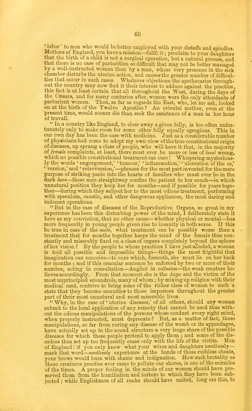 ' labor' to mon who would bo bettor omployod witb your distaffs and spindles. Mothers of England, you have a mission—fulfil it; proclaim to your daughters that the birth of a child iH not a surgical operation, but a natural process, and that there is no case of parturition so diflicult that may not bo better managed by a well-instructed woman than by a man, whose very presence in the sick chamber disturbs the uterine action, and causes the greater number of difficul- ties that occur in such cases. Whatever objections the apothecaries through- out the country may now find it their interest to adduce against the practice, this fact is at least certain that all throughout the West, during the days of the Caesars, and for many centuries after, women were the only attendants of parturient women. Then, as far as regards the East, who, let mo ask, looked on at the birth of the Twelve Apostles ? An oriental mother, even at the present time, would sooner die than seek the assistance of a man in her hour of travail.  In a country like England, to clear away a given folly, is too often unfor- tunately only to make room for some other folly equally egregious. This in our own day has been the case with medicine. Just as a considerable number of physicians had come to adopt my own view of the true constitutional origin of diseases, up sprung a class of people, who will have it that, in the majority of female complaints, at least, there must ever be more or less of local wrong, which no possible constitutional treatment can cure ! Whispering mysterious- ly the words ' engorgement,' ' tumour,' ' inflammation,'' ulceration of the os,' ' version,' and ' retroversion,'—phrases for the most part invented for the mere purpose of striking panic into the hearts of families who must ever be in the dark here—these men straightway confine the patient to her couch—in which unnatural position they keep her for months—and if possible for years toge- ther—during which they subject her to the most odious treatment, performing with speculum, caustic, and other dangerous appliances, the most daring and indecent operations.  But in the case of diseases of the Eeproductive Organs, so great in my experience has been this disturbing power of the mind, I deliberately state it here as my conviction, that no other cause—whether physical or mental—has more frequently in young people given rise to insanity in both sexes. If this bo true in case of the male, what treatment can be possibly worse than a treatment that for months together keeps the mind of the female thus con- stantly and miserably fixed on a class of organs completely beyond the sphere of her vision ? By the people to whose practices I have just alluded, a woman is told all possible and impossible things—things the most frightful that imagination can conceive—to cure which, forsooth, she must lie on her back for months ; and if this oracular sentence be enforced by two or more of their number, acting in consultation—Anglice in collusion—the weak creature be- lieves accordingly. From that moment she is the dupe and the victim of the most unprincipled scoundrels, many of whom ; by mixing up religion with their medical cant, contrive to bring some of the richer class of women to such a state that they become annuities to those impostors throughout the greater part of their most unnatural and most miserable lives.  Why, in the case of ' uterine diseases,' of all others, should any woman submit to the local application of any remedy that cannot be used thus with- out the odious manipulations of the persons whose conduct every right mind, ■when properly instructed, must deprecate ? But, as a matter of fact, these manipulations, so far from curing any disease of the womb or its appendages, have actually set up in the sound structure a very large share of the possible diseases for which these people pretend to apply them ; and some of the dis- orders thus set up too frequently cease only with the life of the victim. Men of England! if you only knew what your wives and daughters needlessly— mark that word—needlessly experience at the hands of those ruthless cheats, your brows would burn with shame and indignation. How such brutality as these creatures practise ever came to pollute our shores, is one of the miracles of the times. A proper feeling in the minds of our women should have pre- served them from the humiliation and torture to which they have been sub- jected ; while Englishmen of all ranks should have united, long ere this, to