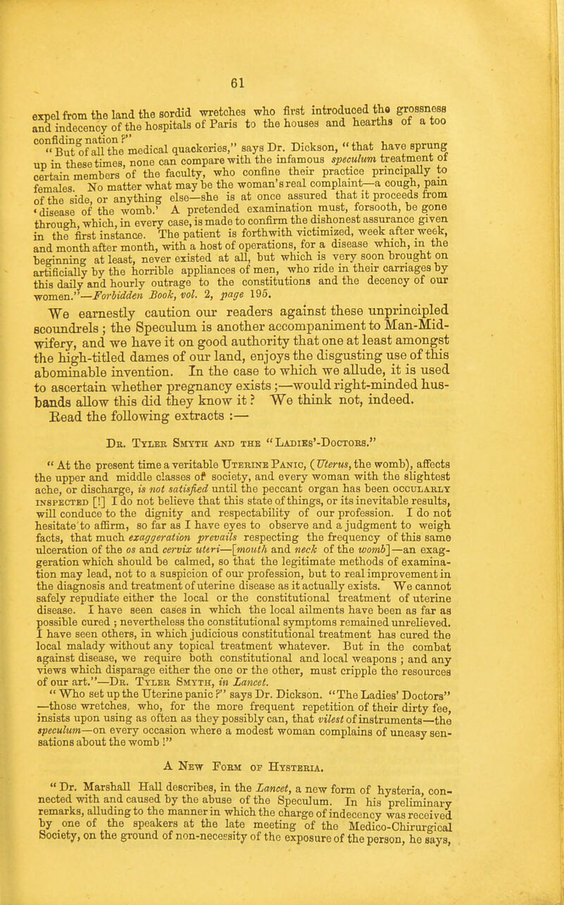 expel from the land the sordid wretches who first introduced tho grossness aXndrency of the hospitals of Paris to the houses and hearths of a too *'°°Sof°allthe'medical quackeries/' says Dr. Dickson,  that have sprung un in these times, none can compare with the infamous speculum treatment ot certain members of the faculty, who confine their practice principally to females No matter what may be the woman's real complaint—a cough, pain of the side or anything else—she is at once assured that it proceeds from ' disease of the womb.' A pretended examination must, forsooth, be gone through which in every case, is made to confirm the dishonest assurance given in the first instance. The patient is forthwith victimized, week after week, and month after month, with a host of operations, for a disease which, in the beginning at least, never existed at all, but which is very soon brought on artificially by the horrible appliances of men, who ride m their carriages by this daily and hourly outrage to the constitutions and the decency of our women.—Forbidden Book, vol. 2, pa^e 195. We earnestly caution our readers against these unprincipled scoundrels ; the Speculum is another accompaniment to Man-Mid- wifery, and we have it on good authority that one at least amongst the high-titled dames of our land, enjoys the disgusting use of this abominable invention. In the case to which we allude, it is used to ascertain whether pregnancy exists;—would right-minded hus- bands allow this did they know it ? We think not, indeed. Eead the following extracts :— De. Tyler Smyth and the  Ladiks'-Doctobs.  At the present time a veritable Uterine Panic, (Uterus,the womb), affects the upper and middle classes of society, and every woman with the slightest ache, or discharge, is not satisfied until the peccant organ has been oocularly INSPECTED [!] I do not believe that this state of things, or its inevitable results, will conduce to the dignity and respectability of our profession. I do not hesitate to afiBrm, so far as I have eyes to observe and a judgment to weigh facts, that much exaggeration prevails respecting the frequency of this same ulceration of the as and cervix uteri—[mouth and neck of the wombi—an exag- geration which should be calmed, so that the legitimate methods of examina- tion may lead, not to a suspicion of our profession, but to real improvement in the diagnosis and treatment of uterine disease as it actually exists. We cannot safely repudiate either the local or the constitutional treatment of uterine disease. I have seen cases in which the local ailments have been as far as possible cured ; nevertheless the constitutional symptoms remained unrelieved. I have seen others, in which judicious constitutional treatment has cured the local malady without any topical treatment whatever. But in the combat against disease, we require both constitutional and local weapons ; and any views which disparage either the one or the other, must cripple the resources of our art.—Dr. Tyler Smyth, in Lancet.  Who set up the Uterine panic ? says Dr. Dickson. The Ladies' Doctors —those wretches, who, for the more frequent repetition of their dirty fee, insists upon using as often as they possibly can, that i'jVes^ of instruments—the speculum—on every occasion where a modest woman complains of uneasy sen- sations about the womb! A New Poem of Hysteria.  Dr. Marshall Hall describes, in the Lancet, a new form of hysteria, con- nected with and caused by the abuse of the Speculum. In his prelim'inary remarks, alluding to the manner in which the charge of indecency was recei ved by one of the speakers at the late meeting of the Medico-Chirurgical Society, on the ground of non-necessity of the exposure of the person, ho says