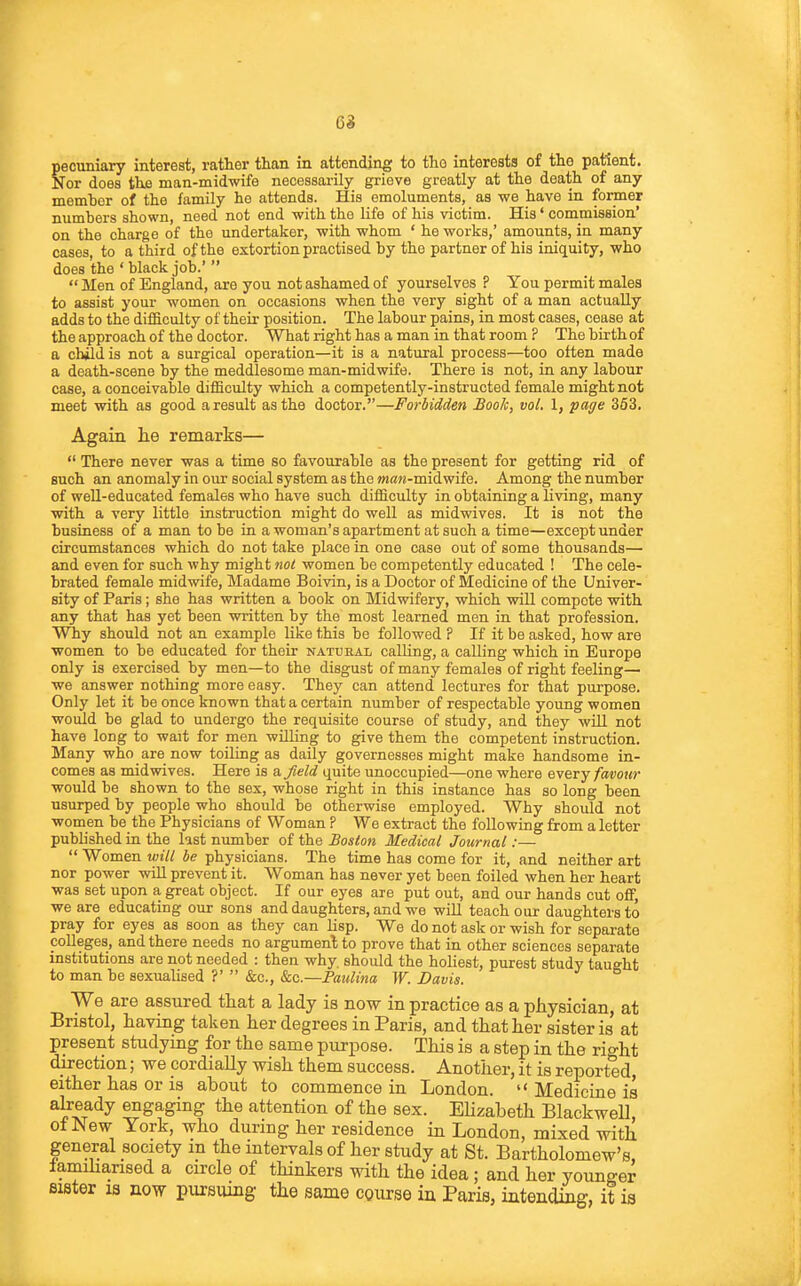 6i pecuniary interest, rather than in attending to tlio interests of the patient. Nor does the man-midwife necessarily grieve greatly at the death of any member of the family he attends. His emoluments, as we have in former numbers shown, need not end with the Life of his victim. His' commission' on the charge of the undertaker, with whom ' he works,' amounts, in many cases, to a third of the extortion practised by the partner of his iniquity, who does the ' black job.'   Men of England, are you not ashamed of yourselves ? You permit males to assist your women on occasions when the very sight of a man actually adds to the difficulty of their position. The labour pains, in most cases, cease at the approach of the doctor. What right has a man in that room ? The birth of a chid is not a surgical operation—it is a natural process—too often made a death-scene by the meddlesome man-midwife. There is not, in any labour case, a conceivable difficulty which a competently-instructed female might not meet with as good a result as the doctor.—Forbidden BooJc, vol. 1, page 353. Again lie remarks—  There never was a time so favourable as the present for getting rid of such an anomaly in ovir social system as the OTflw-midwife. Among the number of well-educated females who have such difficulty in obtaining a living, many with a very little instruction might do well as midwives. It is not the business of a man to be in a woman's apartment at such a time—except under circumstances which do not take place in one case out of some thousands— and even for such why might not women be competently educated ! The cele- brated female midwife, Madame Boivin, is a Doctor of Medicine of the Univer- sity of Paris; she has written a book on Midwifery, which will compete with any that has yet been written by the most learned men in that profession. Wliy should not an example like this be followed ? If it be asked, how are women to be educated for their natural calling, a calling which in Europe only is exercised by men—to the disgust of many females of right feeling— we answer nothing more easy. They can attend lectures for that pui'pose. Only let it be once known that a certain number of respectable young women would be glad to undergo the requisite course of study, and they will not have long to wait for men willing to give them the competent instruction. Many who are now toiling as daily governesses might make handsome in- comes as midwives. Here is a. field quite unoccupied—one where every favour would be shown to the sex, whose right in this instance has so long been usurped by people who should be otherwise employed. Why should not women be the Physicians of Woman ? We extract the following from a letter published in the last number of the Boston Medical Journal:—  Women will be physicians. The time has come for it, and neither art nor power wUl prevent it. Woman has never yet been foiled when her heart was set upon a great object. If our eyes are put out, and our hands cut off, we are educating our sons and daughters, and we will teach our daughters to pray for eyes as soon as they can lisp. We do not ask or wish for separate colleges, and there needs no argument to prove that in other sciences separate institutions are not needed : then why. should the holiest, purest study taught to man be sexualised ?'  &c., Sec—Paulina W. Davis. We are assured that a lady is now in practice as a physician, at Bristol, haying taken her degrees in Paris, and that her sister is at present studying for the same purpose. This is a step in the right direction; we cordially wish them success. Another, it is reported, either has or is about to commence in London.  Medicine is abeady engaging the attention of the sex. EUzabeth Blackwell, of New York, who during her residence in London, mixed with general society m the intervals of her study at St. Bartholomew's, iamihansed a circle of thinkers with the idea; and her younger