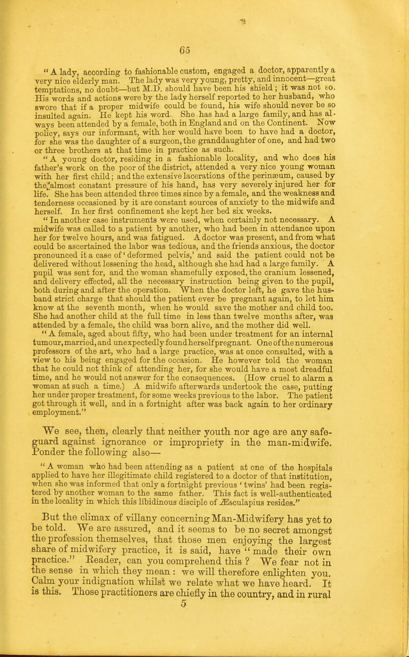  A lady, according to fashionable custom, engaged a doctor, apparently a very nice elderly man. The lady was very young, pretty, and innocent—great temptations, no doubt—hut M.D. should have been his shield ; it was not eo. His words and actions were by the lady herself reported to her husband, who swore that if a proper midwife could be found, his wife should never be so insulted again. He kept his word. She has had a large family, and has al- ways been attended by a female, both in England and on the Continent. Now policy, says our informant, with her would have been to have had a doctor, for she was the daughter of a surgeon, the granddaughter of one, and had two or three brothers at that time in practice as such.  A young doctor, residing in a fashionable locality, and who does his father's work on the poor of the district, attended a very nice young woman with her first child; and the extensive lacerations of the perinaeum, caused by the^lalmost constant pressure of his hand, has very severely injured her for life. She has been attended three times since by a female, and the weakness and tenderness occasioned by it are constant sources of anxiety to the midwife and herself. In her first confinement she kept her bed six weeks.  In another case instruments were used, when certainly not necessary. A midwife was called to a patient by another, who had been in attendance upon her for twelve hours, and was fatigued. A doctor was present, and from what could be ascertained the labor was tedious, and the friends anxious, the doctor pronounced it a case of' deformed pelvis,' and said the patient could not be delivered without lessening the head, although she had had a large family. A pupQ was sent for, and the woman shamefully exposed, the cranium lessened, and delivery effected, all the necessary instruction being given to the pupil, both during and after the operation. When the doctor left, he gave the hus- band strict charge that should the patient ever be pregnant again, to let him know at the seventh month, when he would save the mother and child too. She had another child at the full time in less than twelve months after, was attended by a female, the child was bom alive, and the mother did well.  A female, aged about fifty, who had been under treatment for an internal tumour, married, and unexpectedly found herself pregnant. One of the numerous professors of the art, who had a large practice, was at once consulted, with a view to his being engaged for the occasion. He however told the woman that he could not think of attending her, for she would have a most dreadful time, and he would not answer for the consequences. (How cruel to alarm a woman at such a time.) A midwife afterwards undertook the case, putting her under proper treatment, for some weeks previous to the labor. The patient got through it weU, and in a fortnight after was back again to her ordinary employment. We see, then, clearly tliat neither youth, nor age are any safe- guard against ignorance or impropriety in the man-midwife. Ponder the following also—  A woman who had been attending as a patient at one of the hospitals applied to have her illegitimate child registered to a doctor of that institution, when she was informed that only a fortnight previous ' twins' had been regis- tered by another woman to the same father. This fact is well-authenticated in the locality in which this libidinous disciple of ..fflsculapius resides. But the climax of villany concerning Man-Midwifery has yet to be told. We are assured, and it seems to be no secret amongst the profession themselves, that those men enjoying the largest share of midwifery practice, it is said, have  made their own practice. Eeader, can you comprehend this ? We fear not in the sense in which they mean : we will therefore enlighten you. Calm your indignation whilst we relate what we have heard. It is this. Those practitioners are chiefly in the country, and in rural