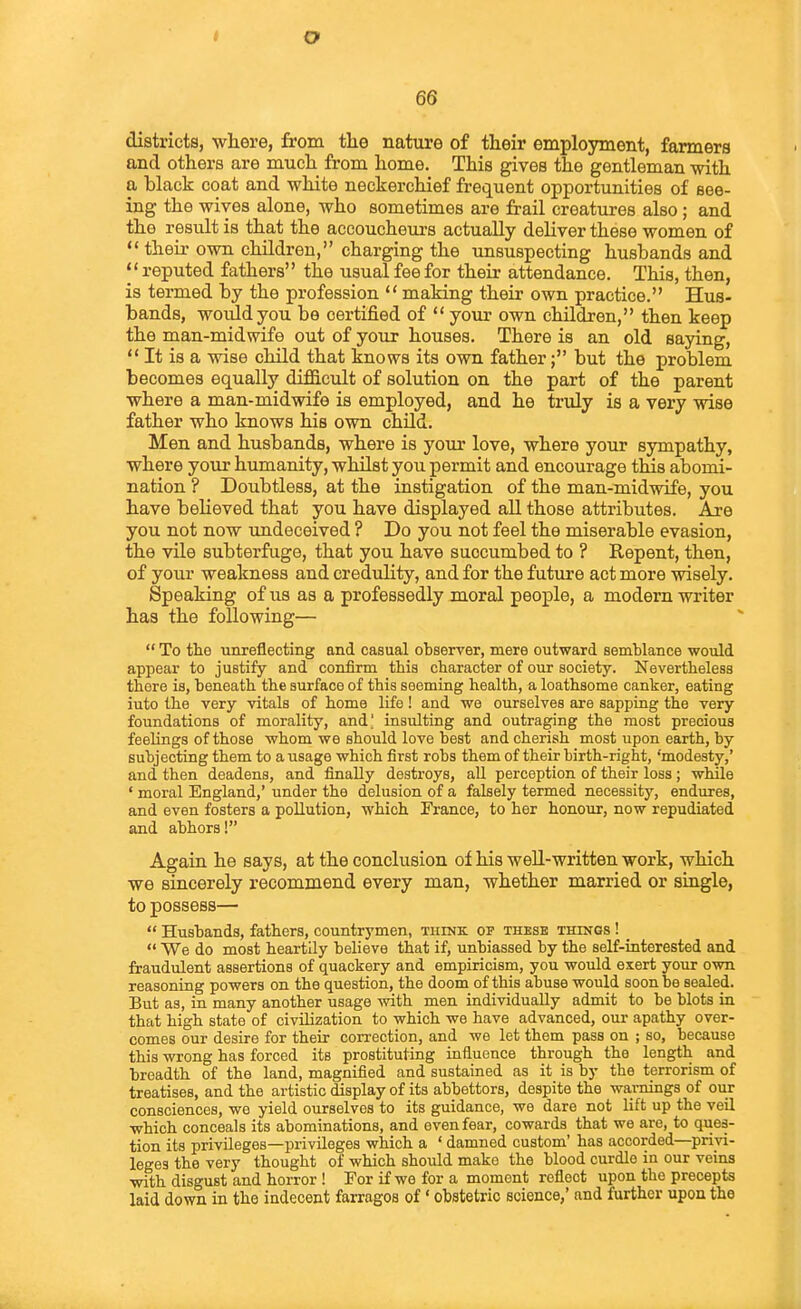 districts, where, from tlie nature of their employment, farmers and others are much from home. This gives the gentleman with a black coat and white neckerchief frequent opportunities of see- ing the wives alone, who sometimes are frail creatures also; and the result is that the accoucheurs actually deliver these women of  their own children, charging the unsuspecting husbands and reputed fathers the usual fee for their attendance. This, then, is termed by the profession  making their own practice. Hus- bands, would you be certified of  jonx own children, then keep the man-midwife out of your houses. There is an old saying,  It is a wise child that knows its own fatherbut the problem becomes equally difficult of solution on the part of the parent where a man-midwife is employed, and he truly is a very wise father who knows his own child. Men and husbands, where is your love, where your sympathy, where your humanity, whilst you permit and encourage this abomi- nation ? Doubtless, at the instigation of the man-midwife, you have believed that you have displayed all those attributes. Are you not now imdeceived ? Do you not feel the miserable evasion, the vile subterfuge, that you have succumbed to ? Repent, then, of your weakness and credulity, and for the future act more wisely. Speaking of us as a professedly moral people, a modern writer has the following—  To the unreflecting and casual observer, mere outward semblance would appear to justify and confirm this character of our society. Nevertheless there is, beneath the surface of this seeming health, a loathsome canker, eating iuto the very vitals of home life! and we ourselves are sapping the very foundations of morality, and] insulting and outraging the most precious feelings of those whom we should love best and cherish most upon earth, by subjecting them to a usage which first robs them of their birth-right, 'modesty,' and then deadens, and finally destroys, aU perception of their loss; while ' moral England,' under the delusion of a falsely termed necessity, endures, and even fosters a pollution, which France, to her honour, now repudiated and abhors! Again he says, at the conclusion of his weU-written work, which we sincerely recommend every man, whether married or siagle, to possess—  Husbands, fathers, countrymen, think, of these things ! _  We do most heartily believe that if, unbiassed by the self-interested and fraudulent assertions of quackery and empiricism, you would exert your own reasoning powers on the question, the doom of this abuse would soon be sealed. But as, in many another usage with men individually admit to be blots in that high state of civilization to which we have advanced, our apathy over- comes our desire for their correction, and we let them pass on ; so, because this wrong has forced its prostituting influence through the length and breadth of the land, magnified and sustained as it is by the terrorism of treatises, and the artistic display of its abbettors, despite the warnings of our consciences, we yield ourselves to its guidance, we dare not lift up the veil which conceals its abominations, and even fear, cowards that we are, to ques- tion its privileges—privileges which a ' damned custom' has accorded—privi- leges the very thought of which should make the blood curdle in our veins •with disgust and horror ! For if we for a moment reflect upon the precepts laid down in the indecent farragos of' obstetric science,' and further upon the