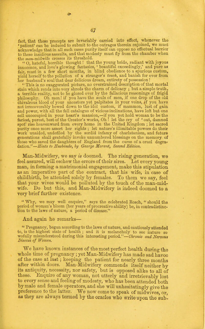 fact, that these precepts are invariably carried into effect, whenever the • patient' can be induced to submit to the outrages therein enjoined, we must acknowledge that in all such cases purity itself can oppose no effectual barrier to these insidious assaults, and that modesty must fly from the chamber when the »i«n-midwife crosses its threshold.  O, hateful, horrible thought! that the young bride, radiant with joyous innocence, and love's glowing fantasies, ' beautiful exceedingly,' and pure as fair, must in a few short months, in blind obedience to a spurious custom, yield herself to the pollution of a stranger's tozfcA, and banish for ever from her husband's soul that dear delicious dream, entirety of possession!  This is no exaggerated picture, no overstrained description of that mortal stain which rends into very shreds the charm of delicacy ; but a simple truth, a terrible reality, not to be glozed over by the fallacious reasonings of frigid philosophy. Oh men! if you have the souls of men, if one drop of the old chivalrous blood of your ancestors yet palpitates in your veins, jif you have not irrecoverably bowed down to the idol custom, if mammon, lust of gain and power, with aU the fell catalogue of vicious inclinations, have left but one cell unoccupied in your heart's mansion,—if you yet hold woman to be the fariest, purest, beat of the Creator's works, Oh ! let the cry of ' out, damned spot' rise heavenward from every home in the United Kingdom ; let sacred purity once more assert her rights ; let nature's illimitable powers do their work unaided, undeflled by the sordid infamy of charlatanism, and future generations shaU gratefully invoke unnumbered blessings on the memory of those who saved the daughters of England from the curse of a cruel degra- dation.—Sinis to Susbands, by George Moranf, Second Edilion. Man-Midwifery, we say is doomed. The rising generation, we feel assured, vrill eacliew the errors of their sires. Let every young man, in forming a matrimonial engagement, make this stipulation as an imperative part of the contract, that his wife, in case of childbirth, be attended solely by females. To them we say, feel that your wives would be polluted by the touch of the man-mid- wife. Do but this, and Man-Midwifery is indeed doomed to a very brief further existence.  Why, we may well enquire, says the celebrated Eosch,  should the period of woman's bloom (her years of procreative ability) be, in contradistinc- tion to the laws of nature, a period of disease. And again he remarks—  Pregnancy, begun according to the laws of nature, and cautiously attended to, is the highest state of health ; and it is melancholy to see nature so wofully misunderstood during this interesting period.—Chronic and Nervous Disease of Women. We have known instances of the most perfect health during the whole time of pregnancy; yet Man-Midwifery has made sad havoc of the case at last; keeping the patient for nearly three months after within doors. Man-Midwifery commends itself neither by its antiquity, necessity, nor safety, but is opposed ahke to all of these. Enquii-e of any woman, not utterly and irretrievably lost to every sense and feeling of modesty, who has been attended both by male and female operators, and she will unhesitatingly give the preference to the latter. We now come to speak of midwives, or aa they are always termed by the oracles who miiQ upon the subl