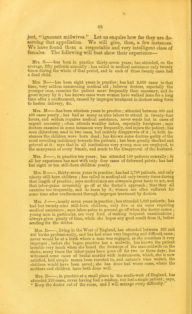 68 ject,  ignorant midwives. Let us enquire how far they are de- serving that appellation. We will give, then, a few instances. We have found them, a respectable and very intelligent class of females. The following will best show their experience— Mrs. S has been in practice tWrty-seven years; has attended, on the average, fifty patients annually ; has called in medical assistance only twenty times during the whole of that period, and in each of those twenty cases had a dead child. Mrs. B has been eight years in practice; has had 2,000 cases in that time, very seldom summoning medical aid ; believes doctors, especially the younger ones, examine the patient more frequently than necessary, and do great injury by it; has known cases were women have walked lame for a long time after a confinement, caused by improper treatment in doctors using force to hasten delivery, &c. Mrs. M has been nineteen years in practice ; attended between 300 and 400 cases yearly ; has had as many as nine labors to attend in twenty-four hours, and seldom requires medical assistance, never sends but in cases of urgent necessity ; often attends wealthy ladies, especially foreigners ; says doctors examine in some instances very frequently, and injure the patient; has seen chloroform used in two cases, but entirely disapproves of it; in both in- stances the children were bom dead ; has known some doctors guilty of the most revolting indelicacy towards the patients ; has been greatly shocked and grieved at it; says that in all institutions very young men are employed, to the annoyance of every female, and much to the disapproval of the husband. Mrs. J , in practice ten years ; has attended 150 patients annually; in all her experience has met with only four cases of deformed pelvis ; has had but eight or ten still-born children yearly. Mrs. B. , thirty-seven years in practice; has had 2,700 patients, and only ninety stiU-born children ; has called in medical aid only twenty times during that length of practice ; says medical men are always in great haste to act, and that labor-pains invariably go oQ' at the doctor's approach; that they all examine too frequently, and do harm by it; women are often sufferers for some time after confinement through improper treatment by doctors. Mrs. J , nearly seven years in practice; has attended 1,029 patients; has had but twenty-nine still-bom children, only five or six cases requiring medical assistance ; says labor-pains in general go ofifwhen the doctor comes ; young men in particular, are very fond of making frequent examinations ; always gives plenty of time, when she hopes any good result from it, before sending for the doctor. ]y[r8, J living in the West of England, has attended between 300 and 400 biiths professionally, and has had some very lingering and difficult, cases; never would be at a birth where a man was engaged, as she considers it very improper ; before she began practice has a midwife, has known the patient tremble very much when she heard the footsteps of the man-midwife on the stairs, many times the labor-pains have gone off for two or three days; has witnessed some cases of brutal murder with instruments, which, she is now satisfied, had simple means been resorted to, and nature's time waited, the children would have been saved; she has since had worse cases, where the mothers and children have both done well. jjjra. J) , in practice at a small place in the south-west of England, has attended 210 cases, never having had a mishap, nor lost a single patient ;^says,  Keep the doctor out of the room, and I will manage every difficulty.