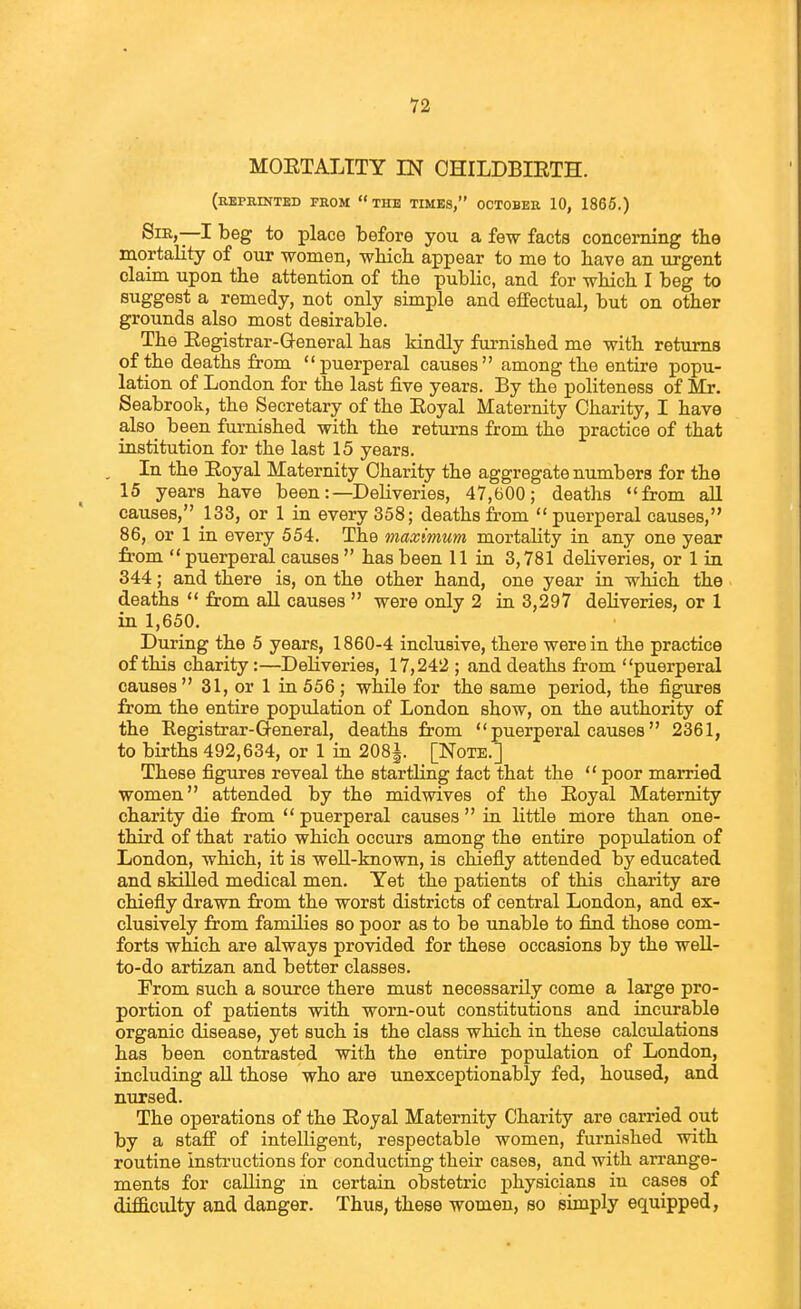 MOETALITY IN OHILDBIETH. (REPRmTBD FROM  THE TIMES, OCTOBER 10, 1865.) SiK,—I beg to place before you a few facts concerning tbe mortality of our women, which, appear to me to have an urgent claim upon the attention of the public, and for which I beg to suggest a remedy, not only simple and effectual, but on other grounds also most desirable. The Eegistrar-General has kindly furnished me with returns of the deaths from puerperal causes among the entire popu- lation of London for the last five years. By the politeness of Mr. Seabrook, the Secretary of the Eoyal Maternity Charity, I have also been furnished with the returns from the practice of that institution for the last 15 years. In the Eoyal Maternity Charity the aggregate numbers for the 15 years have been:—Deliveries, 47,600; deaths from all causes, 133, or 1 in every 358; deaths from  puerperal causes, 86, or 1 in every 554. The maximum mortality in any one year from puerperal causes has been 11 in 3,781 deliveries, or 1 in 344; and there is, on the other hand, one year in which the deaths  from all causes  were only 2 in 3,297 deliveries, or 1 in 1,650. During the 5 years, 1860-4 inclusive, there were in the practice of this charity:—Deliveries, 17,242 ; and deaths from puerperal causes 31, or 1 in 556; while for the same period, the figures from the entire population of London show, on the authority of the Registrar-Q-eneral, deaths from  puerperal causes 2361, to births 492,634, or 1 in 208i [Note.] These figures reveal the startling fact that the  poor married women attended by the mid wives of the Eoyal Maternity charity die from  puerperal causes  in little more than one- third of that ratio which occurs among the entire population of London, which, it is weU-known, is chiefly attended by educated and skilled medical men. Yet the patients of this charity are chiefly drawn from the worst districts of central London, and ex- clusively from families so poor as to be unable to find those com- forts which are always provided for these occasions by the well- to-do artizan and better classes. From such a source there must necessarily come a large pro- portion of patients with worn-out constitutions and incurable organic disease, yet such is the class which in these calculations has been contrasted with the entire population of London, including all those who are unexceptionably fed, housed, and nursed. The operations of the Eoyal Maternity Charity are carried out by a staff of intelligent, respectable women, furnished with routine instructions for conducting their cases, and with arrange- ments for calling in certain obstetric physicians in cases of difficulty and danger. Thus, these women, so simply equipped,