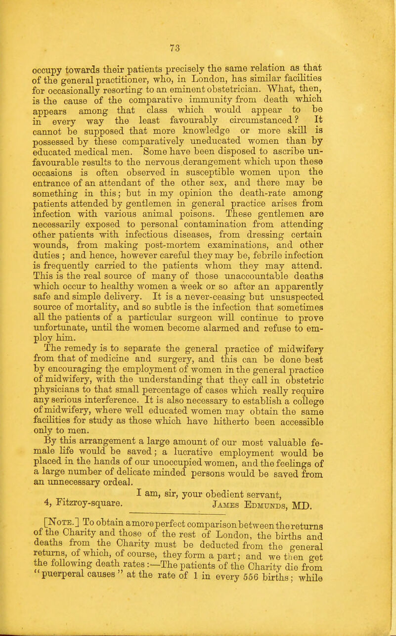 occupy towards their patients precisely the same relation as that of the general practitioner, who, in London, has similar facilities for occasionally resorting to an eminent obstetrician. What, then, is the cause of the comparative immunity from death which appears among that class which woidd appear to be in every way the least favourably circumstanced? It cannot be supposed that more knowledge or more skill is possessed by these comparatively uneducated women than by educated medical men. Some have been disposed to ascribe un- favourable results to the nervous derangement which upon these occasions is often obseiwed in susceptible women upon the entrance of an attendant of the other sex, and there may be something in this; but in my opinion the death-rate among patients attended by gentlemen in general practice arises from infection with various animal poisons. These gentlemen are necessarily exposed to personal contamination from attending other patients with infectious diseases, from dressing certain wounds, from making post-mortem examinations, and other duties ; and hence, however careful they may be, febrile infection is frequently carried to the patients whom they may attend. This is the real source of many of those tmaccountable deaths which occur to healthy women a week or so after an apparently safe and simple delivery. It is a never-ceasing but unsuspected source of mortality, and so subtle is the infection that sometimes all the patients of a particular surgeon wiU continue to prove tmfortunate, until the women become alarmed and refuse to em- ploy him. The remedy is to separate the general practice of midwifery from that of medicine and surgery, and this can be done best by encouraging the employment of women in the general practice of midwifery, with the understanding that they call in obstetric physicians to that small percentage of cases which really require any serious interference. It is also necessary to establish a coUege of midwifery, where well educated women may obtain the same facihties for study as those which have hitherto been accessible only to men. By this arrangement a large amount of our most valuable fe- male Hfe would be saved; a lucrative employment would be placed in the hands of our unoccupied women, and the feelings of a large number of delicate minded persons would be saved from an unnecessary ordeal. I am, sir, your obedient servant, 4, Fitzroy-square. James Edmunds, MD. [Note.] To obtain amore perfect comparison between the returns of the Charity and those of the rest of London, the births and deaths from the Charity must be deducted from the general retiirns, of which, of course, they form a part; and we then get the following death rates:—The patients of the Charity die from puerperal causes at the rate of 1 in every 556 births • while