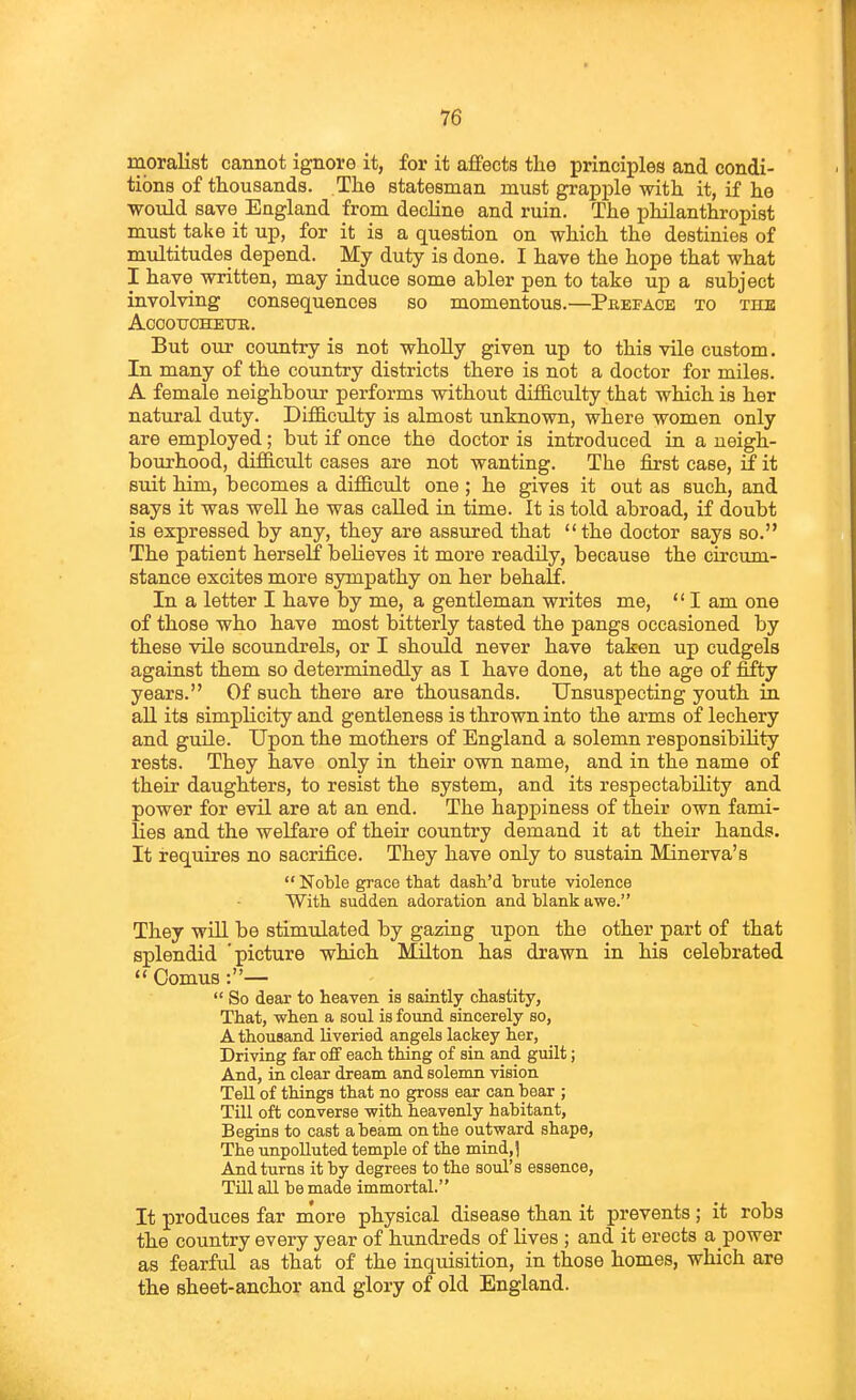 moralist cannot ignore it, for it affects tlie principles and condi- tions of thousands. The statesman must grapple with it, if he would save England from decline and ruin. The philanthropist must take it up, for it is a question on which the destinies of multitudes depend. My duty is done. I have the hope that what I have written, may induce some abler pen to take up a subject involving consequences so momentous.—Preface to the ACOOTJOHETJR. But our country is not wholly given up to this vile custom. In many of the country districts there is not a doctor for miles. A female neighbour performs without difficulty that which is her natural duty. Difficulty is almost unknown, where women only are employed; but if once the doctor is introduced in a neigh- bourhood, difficult cases are not wanting. The first case, 5 it suit him, becomes a difficult one ; he gives it out as such, and says it was well he was called in time. It is told abroad, if doubt is expressed by any, they are assured that the doctor says so. The patient herself believes it more readily, because the circum- stance excites more sympathy on her behalf. In a letter I have by me, a gentleman writes me,  I am one of those who have most bitterly tasted the pangs occasioned by these vile scoundrels, or I should never have taken up cudgels against them so determinedly as I have done, at the age of fifty years. Of such there are thousands. Unsuspecting youth in aU its simplicity and gentleness is thrown into the arms of lechery and guile. Upon the mothers of England a solemn responsibility rests. They have only in their own name, and in the name of their daughters, to resist the system, and its respectability and power for evil are at an end. The happiness of their own fami- lies and the welfare of their country demand it at their hands. It requires no sacrifice. They have only to sustain Minerva's  Noble grace that dash'd brute violence With sudden adoration and blank awe. They will be stimulated by gazing upon the other part of that splendid 'picture which Milton has drawn in his celebrated  ComuB :—  So dear to heaven is saintly chastity, That, when a soul is found sincerely so, A thousand liveried angels lackey her, Driving far off each thing of sin and guilt; And, in clear dream and solemn vision Tell of things that no gross ear can bear ; Till oft converse with heavenly habitant, Begins to cast abeam on the outward shape, The unpolluted temple of the mind,) And turns it by degrees to the soul's essence, Till all be made immortal. It produces far naore physical disease than it prevents ; it robs the country every year of hundreds of lives ; and it erects a power as fearful as that of the inqiiisition, in those homes, which are the sheet-anchor and glory of old England.