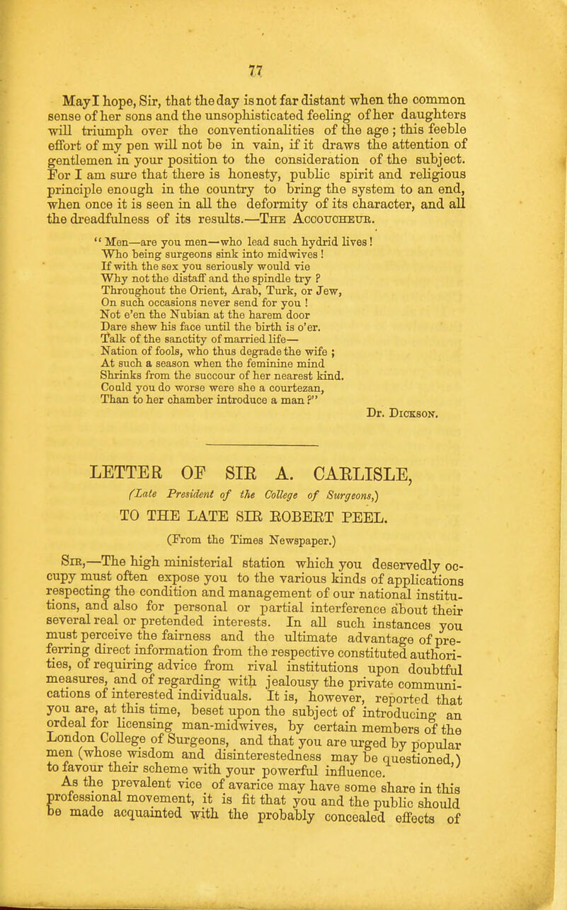 May I hope, Sir, that the day is not far distant when, the common, sense of her sons and the unsophisticated feeling of her daughters ■will triumph over the conventionalities of the age ; this feeble effort of my pen will not be in vain, if it draws the attention of gentlemen in your position to the consideration of the subject. For I am sure that there is honesty, public spirit and religious principle enough in the country to bring the system to an end, when once it is seen in all the deformity of its character, and all the dreadfulness of its results.—The Accouohextb.  Men—are you men—who lead such hydrid lives! Who being surgeons sink into midwives ! If with the sex you seriously would vie Why not the distaff and the spindle try ? Throughout the Orient, Arab, Turk, or Jew, On such occasions never send for you ! Not e'en the Nubian at the harem door Dare shew his face until the birth is o'er. Talk of the sanctity of married life— Nation of fools, who thus degrade the wife ; At such a season when the feminine mind Shrinks from the succour of her nearest kind, Co aid you do worse were she a courtezan, Than to her chamber introduce a man ? Dr. Dickson. LETTER OF SIE A. CAELISLE, (Late President of the College of Surgeons,) TO THE LATE SIE EOBEET PEEL. (From the Times Newspaper.) Sir,—The high ministerial station which you deservedly oc- cupy must often expose you to the various kinds of applications respecting the condition and management of our national institu- tions, and also for personal or partial interference about their several real or pretended interests. In all such instances you must perceive the fairness and the ultimate advantage of pre- ferring direct information from the respective constituted authori- ties, of requiring advice from rival institutions upon doubtful measures, and of regarding with jealousy the private communi- cations of mterested individuals. It is, however, reported that you are, at this time, beset upon the subject of introducing an ordeal for licensing man-midwives, by certain members of the London CoUege of Surgeons, and that you are urged by popular men (whose wisdom and disinterestedness may be questioned ') to favour their scheme with your powerful influence. As the prevalent vice of avarice may have some share in this professional movement, it is fit that you and the public should be made acquainted with the probably concealed effects of
