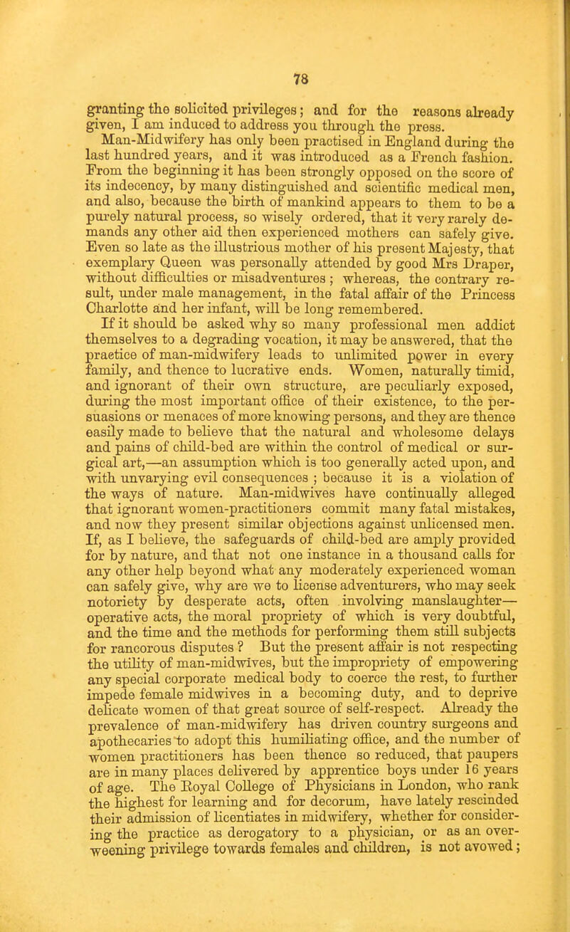 n granting the solicited privileges; and for the reasons already given, I am induced to address you through the press. Man-Midwifery has only been practised in England during the last hundred years, and it was introduced as a French fashion. From the beginning it has been strongly opposed on the score of its indecency, by many distinguished and scientific medical men, and also, because the birth of mankind appears to them to be a pui-ely natural process, so wisely ordered, that it very rarely de- mands any other aid then experienced mothers can safely give. Even so late as the illustrious mother of his present Majesty, that exemplary Queen was personally attended by good Mrs Draper, without difficulties or misadventures ; whereas, the contrary re- sult, under male management, in the fatal affair of the Princess Charlotte and her infant, will be long remembered. If it should be asked why so many professional men addict themselves to a degrading vocation, it may be answered, that the practice of man-midwifery leads to unlimited power in every family, and thence to lucrative ends. Women, naturally timid, and ignorant of their own structure, are peculiarly exposed, during the most important office of their existence, to the per- suasions or menaces of more knowing persons, and they are thence easily made to believe that the natural and wholesome delays and pains of child-bed are within the control of medical or sur- gical art,—an assumption which is too generally acted upon, and with imvarying evil consequences ; because it is a violation of the ways of nature. Man-midwives have continually alleged that ignorant women-practitioners commit many fatal mistakes, and now they present similar objections against unlicensed men. If, as I believe, the safeguards of chUd-bed are amj)ly provided for by nature, and that not one instance in a thousand calls for any other help beyond what any moderately experienced woman can safely give, why are we to license adventurers, who may seek notoriety by desperate acts, often involving manslaughter— operative acts, the moral propriety of which is very doubtful, and the time and the methods for performing them stiU. subjects for rancorous disputes ? But the present affair is not respecting the utnity of man-midwives, but the impropriety of empowering any special corporate medical body to coerce the rest, to further impede female midwives in a becoming duty, and to deprive delicate women of that great source of self-respect. Already the prevalence of man-midwifery has driven country surgeons and apothecaries to adopt this humiliating office, and the number of women practitioners has been thence so reduced, that paupers are in many places delivered by apprentice boys under 16 years of age. The Eoyal CoUege of Physicians in London, who rank the highest for learning and for decorum, have lately rescinded their admission of licentiates in midwifery, whether for consider- ing the practice as derogatory to a physician, or as an over- weening privilege towards females and children, is not avowed;