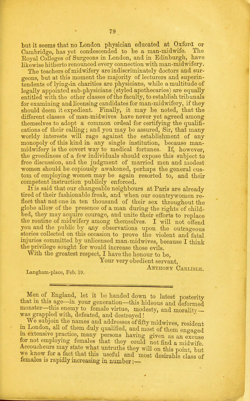 79^ but it seems that no London physician educated at Oxford or Cambridge, has yet condescended to be a man-midwife. The Eoyal Colleges of Surgeons in London, and in Edinburgh, have likewise hitherto renounced every connection with man-midwifery. The teachers of midwifery are indiscriminately doctors and sur- geons, but at this moment the majority of lecturers and superin- tendents of Ijdng-in charities are physicians, while a multitude of legally appointed sub-physicians (styled apothecaries) are equally entitled with the other classes of the faculty, to establish tribunals for examining and licensing candidates for man-midwifery, if they should deem it expedient. Finally, it may be noted, that the different classes of man-mid wives have never yet agreed among themselves to adopt a common ordeal for certifying the qualifi- cations of their calling; and you may be assured, Sir, that many worldy interests will rage against the establishment of any monopoly of this kind in any single institution, because man- midwifery is the covert way to medical fortunes. If, however, the greediness of a few individuals should expose this subject to free discussion, and the judgment of married men and modest women should be copiously awakened, perhaps the general cus- tom of employing women may be again resorted to, and their competent instruction publicly enforced. It is said that our changeable neighbours at Paris are already tired of their fashionable freak, and when our countrywomen re- flect that not one in ten thousand of their sex throughout the globe allow of the presence of a man during the rights of child- bed, they may acquire courage, and unite their efforts to replace the routine of midwifery among themselves. I will not offend you and the public by any observations upon the outrageous stories collected on this occasion to prove the violent and fatal injuries committed by unlicensed man-midwives, because I think the privilege sought for would increase those evils. With the greatest respect, I hare the honour to be, Your very obedient servant, T. V Anthony Carlisle. Langnam-place, Feb. 19. Men of England, let it be handed down to latest posterity that m this age—in your generation—this hideous and deformed monster—this enemy to female virtue, modesty, and morality- was grappled with, defeated, and destroyed! _ We Bubjoin the names and addresses of fifty midwives, resident m London, aU of them duly qualified, and most of them ene-ased m extensive practice, many persons having given as an excuse for not employing females that they could not find a midwife Accoucheurs may state what untruths they will on this point but we know for a fact that this useful and most desirable class of temales is rapidly increasing iu number :•—