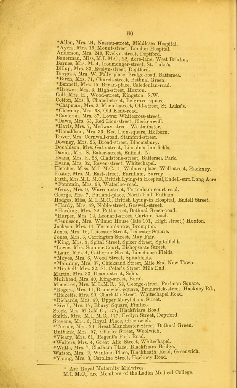 *Allen, Mrs. 24, Nassau-street, Middlesex Hospital. *AyerB, Mrs. 16, Mount-street, London Hospital. Anderson, Mrs. 240, Evelyn-street, Deptford. Bauerman, Miss, M.L.M.C, 22, Acre-lane, West Brixton. Barnes, Mrs. M. 4, Ironmonger-street, St. Luke's. BiUup, Mrs. 83, Evelyn-street, Deptford. Burgess, Mrs. W. EoUy-place, Bridge-road, Battersea. ♦Birch, Mrs. 71, Church-street, Bethnal Green. ♦Bennett, Mrs. 16, Bryan-place, Caledonian-road. *Brewer, Mrs. 3, High-street, Hoxton. Colt, Mrs. H., Wood-street, Kingston. S.W. Cotton, Mrs. 8, Chapel-street, Belgrave-square. ♦Chapman, Mrs. 2, Memel-street, Old-street, St. Luke's. ♦Chegnay, Mrs. 68, Old Kent-road. ♦Cameron, Mrs. 37, Lower Whitecross-street. *Dawe, Mrs. 63, Eed Lion-street, Clerkenwell. ♦Davis, Mrs. 7, Medway-street, Westminster. ♦Donaldson, Mrs. 33, Red Lion-square, Holbom. Dover, Mrs. Cornwall-road, Stamford-street. Downey, Mrs. 26, Broad-street, Bloomsbury. Donaldson, Mrs. Gate-street, Lincoln's Inn-fields, Davies, Mrs. S. Baker-street, Enfield. N. Evans, Mrs. E. 28, Gladstone-street, Battersea Park. Evans, Mrs. 32, Eaven-street, Whitechapel. Fletcher, Miss, M.L.M.C, 1, Woburn-place, Well-street, Hackney. Poster, Mrs. M. East-street, Farnham, Surrey. Firth, Mrs.M.L. M.C.,British Lying-in Hospital,Endell-strt.Long Acre ♦Fountain, Mrs. 68, Waterloo-road. ♦Gray, Mrs. 9, Warren-street, Tottenham-court-road. George, Mrs. 7, Putland-place, North End, Fulham. Hodges, Miss, M.L.M.C, British Lying-in Hospital, Endell Street. ♦Hardy, Mrs. 49, Noble-street, Goswell-street. ♦Harding, Mrs. 22, Pott-street, Bethnal Green-road. ♦Harper, Mrs. 12, Leonard-street, Curtain Eoad. ♦Jenneson, Mrs. Wilmer House (late 101, High street,) Hoxton. Jackson, Mrs. 14, Yermon's row, Brompton. Jones, Mrs. 16, Leicester Street, Leicester Square. Jones, Mrs. 3, Carrington Street, May Fair. ♦King, Mrs. 3, Spital Street, Spicer Street, Spitalfields. *Lewis, Mrs. Sumner Court, Bishopsgate Street. ♦Laux, Mt3. 4, Catherine Street, Limehouse Fields. ♦Moyes, Mrs. 6, Wood Street, Spitalfields. ♦Manning, Mrs. 37, Chicksand Street, Mile End New Town. ♦Mitchell, Mrs. 32, St. Peter's Street, Mile End. Martin, Mrs. 33, Deane-street, Soho. Muirhead, Mrs. 40, King-street, Boro'. Menetrey, Mrs. M.L.M.C, 52, George-street, Portman Square. ♦Eogers, Mrs. 11, Brunswick-square, Brunswick-street, Hackney Ed., ♦Eicketts, Mrs. 20, Charlotte Street, Whitechapel Eoad. ♦Eichards, Mrs. 49, Upper Marylebone Street. ♦Sivell, Mrs. 17, Ebury Square, Pimlico. Stock, Mrs. M.L.M.C, 177, Blackfriars Eoad. Smith, Mrs. M.L.M.C, 177, Evelyn Street, Deptford. Stevens, Mrs. 6, Eoyal Place, Greenwich. ♦Turner, Mrs. 20, Great Manchester Street, Bethnal Green. TJnthank, Mrs. 57, Charles Street, Woolwich. ♦Vicary, Mrs. 61, Regent's Park Eoad. •Walters, Mrs. 4, Great Alio Street, Whitechapel. ♦Watts, Mrs. 7, Chatham Place, Blackfriars Bridge. _ Watson, Mrs. 2, Wintoun Place, Blackheath Eoad, Greenwich. ♦Young, Mrs. 3, Caroline Street, Hackney Eoad. * Are Royal Maternity Midwives. M.L.M.C, arc Members of the Ladies Medical College.