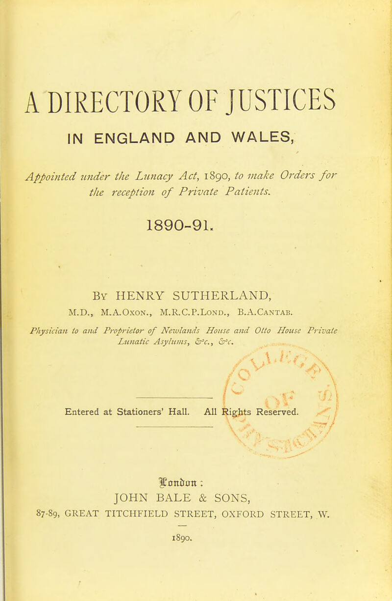 A DIRECTORY OF JUSTICES IN ENGLAND AND WALES, Appoi7ited 7inder the Lutiacy Act, 1890, to make Orders for the receptioji of Private Patients. 1890-91. By henry SUTHERLAND, M.D., M.A.OXON., M.R.C.P.LoND., B.A.Cantab. Physician io and Proprietor of Neivlands House and Olio House Private Lunatic Asylums, Ssr'c., &c. Entered at Stationers' Hall. All Rights Reserved. JOHN BALE & SONS, 87-89, GREAT TITCHFIELD STREET, OXFORD STREET, W. 1890.