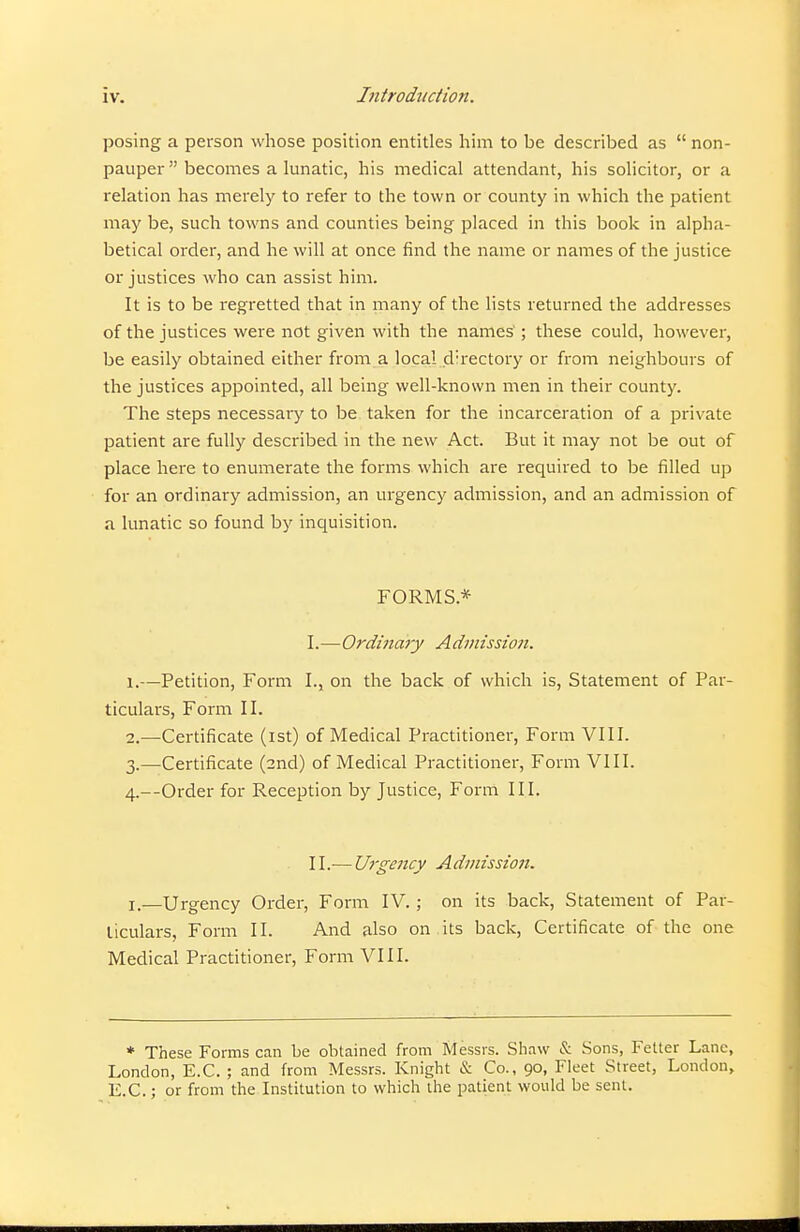 posing a person whose position entitles him to be described as  non- pauper becomes a lunatic, his medical attendant, his solicitor, or a relation has merely to refer to the town or county in which the patient may be, such towns and counties being placed in this book in alpha- betical order, and he will at once find the name or names of the justice or justices who can assist him. It is to be regretted that in many of the lists returned the addresses of the justices were not given with the names ; these could, however, be easily obtained either from a local directory or from neighbours of the justices appointed, all being well-known men in their county. The steps necessary to be taken for the incarceration of a private patient are fully described in the new Act. But it may not be out of place here to enumerate the forms which are required to be filled up for an ordinary admission, an urgency admission, and an admission of a lunatic so found by inquisition. FORMS.* I. —Ordinary Admissiojt. 1. —Petition, Form I., on the back of which is, Statement of Par- ticulars, Form II. 2. —Certificate (ist) of Medical Practitioner, Form VIII. 3. —Certificate (2nd) of Medical Practitioner, Form VIII. 4. —Order for Reception by Justice, Form III. II. — Urge7icy Admissio7t. I—Urgency Order, Form IV. ; on its back. Statement of Par- ticulars, Form II. And also on its back, Certificate of the one Medical Practitioner, Form VIII. * These Forms can be obtained from Messrs. Shaw & Sons, Fetter Lane, London, E.G. ; and from Messrs. Knight & Co., 90, Fleet Street, London, E.G.; or from the Institution to which the patient would be sent.