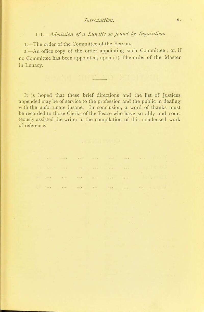 III.—Admission of a Lunatic so found by Liguisition. 1. —The order of the Committee of the Person. 2. —An office copy of the order appointing such Committee ; or, if no Committee has been appointed, upon (i) The order of the Master in Lunacy. It is hoped that these brief directions and the list of Justices appended may be of service to the profession and the pubHc in dealing with the unfortunate insane. In conclusion, a word of thanks must be recorded to those Clerks of the Peace who have so ably and cour- teously assisted the writer in the compilation of this condensed work of reference.