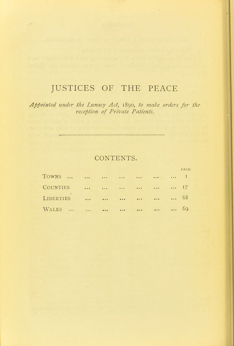 JUSTICES OF THE PEACE Appointed tender the Lunacy Act, 1890, to make orders for the reception of Private Patients. CONTENTS. TAG! Towns i Counties 17 Liberties 68 Wales 69