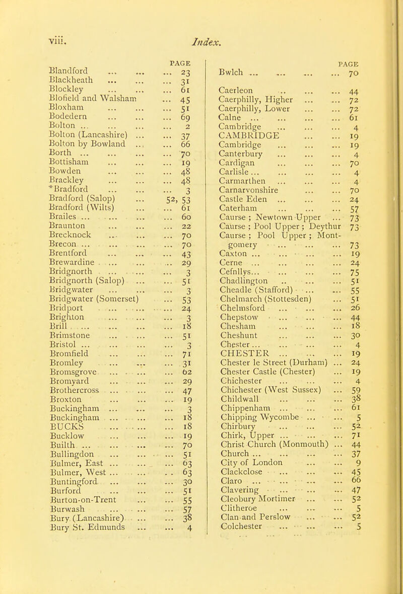 PAGE Bland ford 23 Blackheath ... 31 Blockley ... ... ... 61 Elofield and Walsham ... 45 Bloxham ... ... ... 51 Bodedern ... ... ... 69 Bolton 2 Bolton (Lancashire) ... ... 37 Bolton by Bowland 66 Borth ... ... ... ... 70 Bottisham ... ... ... 19 Bowden ... 48 Brackley 48 * Bradford 3 Bradford (Salop) ... 52, 53 Bradford (Wilts) 61 Brailes ... ... ... ... 60 Braunton ... ... ... 22 Brecknock 70 Brecon ... ... ... ... 70 Brentford ... ... ... 43 Brewardine . .... ... ... 29 Bridgnorth 3 Bridgnorth (Salop) ... ... 51 Bridgwater ... ... ... 3 Bridgwater (Somerset) ... 53 Bridport 24 Brighton ... ... ... 3 Brill 18 Brimstone ... 51 Bristol ... ... ... ... 3 Brom field 71 Bromley ... ... ... 31 Bromsgrove ... t>2 Bromyard ... ... ... 29 Brothercross ... 47 Broxton ... ... ... 19 Buckingham ... ... ... 3 Buckingham ... 18 BUCKS 18 Bucklow 19 Builth ... ... 70 Bullingdon 51 Bulmer, East ... ... ... 63 Bulmer, West 63 Buntingford ... 30 Burford 51 Burton-on-Trent 55 Burwash ... 57 Bury (Lancashire) 38 Bury St. Edmunds 4 PAGE Bwlch 70 Caerleon ... ... ... 44 Caerphilly, Higher 72 Caerphilly, Lower 72 Calne 61 Cambridge ... ... ... 4 CAMBRIDGE 19 Cambridge ... ... ... 19 Canterbury ... 4 Cardigan ... ... ... 70 Carlisle... ... ... ... 4 Carmarthen ... ... ... 4 Carnarvonshire ... ... 70 Castle Eden ... ... ... 24 Caterham ... ... ... 57 Caurse ; Newtown Upper ... 73 Caurse ; Pool Upper ; Deythur 73 Caurse ; Pool Upper ; Mont- gomery ... 73 Caxton ... ... 19 Cerne ... ... ... ... 24 Cefnllys... ... 75 Chadlington .. ... ... 51 Cheadle (Stafford) ■ 55 Chelmarch (Stottesden) ... 51 Chelmsford ... ... ... 26 Chepstow ... ... ... 44 Chesham ... ... ... 18 Cheshunt 30 Chester... ... ... ... 4 CHESTER 19 Chester le Street (Durham) ... 24 Chester Castle (Chester) ... 19 Chichester ... 4 Chichester (West Sussex) ... 59 Childwall 38 Chippenham ... ... ... 61 Chipping Wycombe ... ■ ... 5 Chirbury ... ... ... 5^ Chirk, Upper ... 71 Christ Church (Monmouth) ... 44 Church ... 37 City of London ... ... 9 Clackclose ... 45 Claro ... ... ■ 66 Clavering ... 47 Cleobury Mortimer 52 Clitheroe ... 5 Clan and Perslow ... ... 52 Colchester ... ■ ■ 5