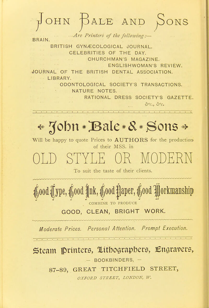 OHN pALE AND pONS A7-e Printers of the following:— BRAIN. BRITISH GYN/ECOLOGICAL JOURNAL. CELEBRITIES OF THE DAY. CHURCHMAN'S MAGAZINE. ENGLISHWOMAN'S REVIEW. JOURNAL OF THE BRITISH DENTAL ASSOCIATION. LIBRARY. ODONTOLOGICAL SOCIETY'S TRANSACTIONS. NATURE NOTES. RATIONAL DRESS SOCIETY'S GAZETTE- * 3'obn • )BaIe • ^ • Bons *^ Will be happy to quote Prices to AUTHORS for the production* of their MSS. in OLD STYLE OR MODERN To suit the taste of their clients. |ood|ype, |ood jnk, |ooc[|aper, |oo(l |orkinansliip COMBINE TO PRODUCE GOOD, GLEAN, BRIGHT WORK. Moderaie Prices. Personal A tfention. Prompt Execution. Steam printers, Xitbograpbere, lenoravers, - BOOKBINDERS, - 87-89, GREAT TITCHFIELD STREET, OXFORD STREET, LONDON, W.