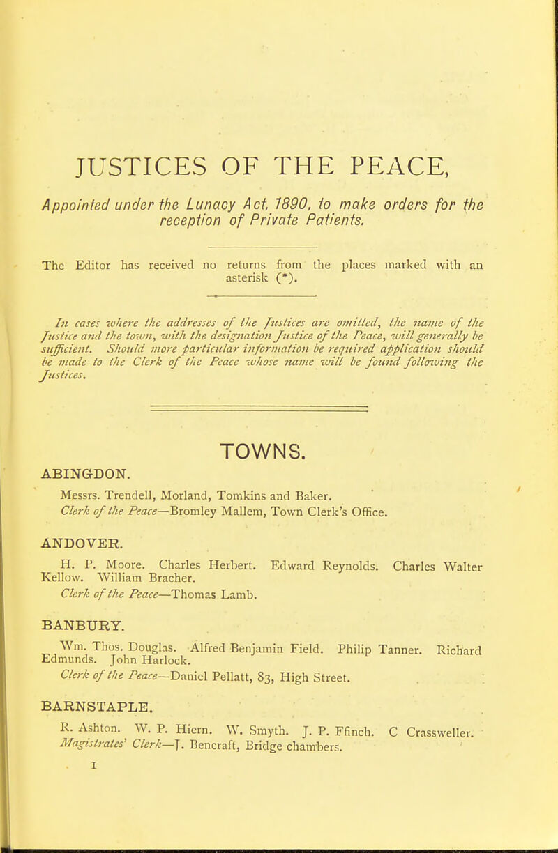 JUSTICES OF THE PEACE, Appointed under the Lunacy Act, 7890. to make orders for the reception of Private Patients. The Editor has received no returns from the places marked with an asterisk (*), /n cases ivhere ihe addresses of the Justices are omitted^ the name of the /list ice and the town, with the designation Justice of the Peace, will generally be sufficient. Should more particular information be required application should be viade to the Clerk of the Peace whose name will be found following the Justices. TOWNS. ABING-DON. Messrs. Trendell, Morland, Tomkins and Baker. Clerk of the Peace—'Q-comXey Mallem, Town Clerk's Office. ANDOVER. H. P. Moore. Charles Herbert. Edward Reynolds. Charles Walter Kellow. William Bracher. Clerk of the Peace—Thomas Lamb. BANBURY. Wm. Thos. Douglas. Alfred Benjamin Field. Philip Tanner. Richard Edmunds. John Harlock. Clerk of the P^afe—Daniel Pellatt, 83, High Street. . ; BARNSTAPLE. R. Ashton. W. P. Hiern. W. Smyth. J. P. Ffinch. C Crassweller. Magistrates' Clerk—^. Bencraft, Bridge chambers.