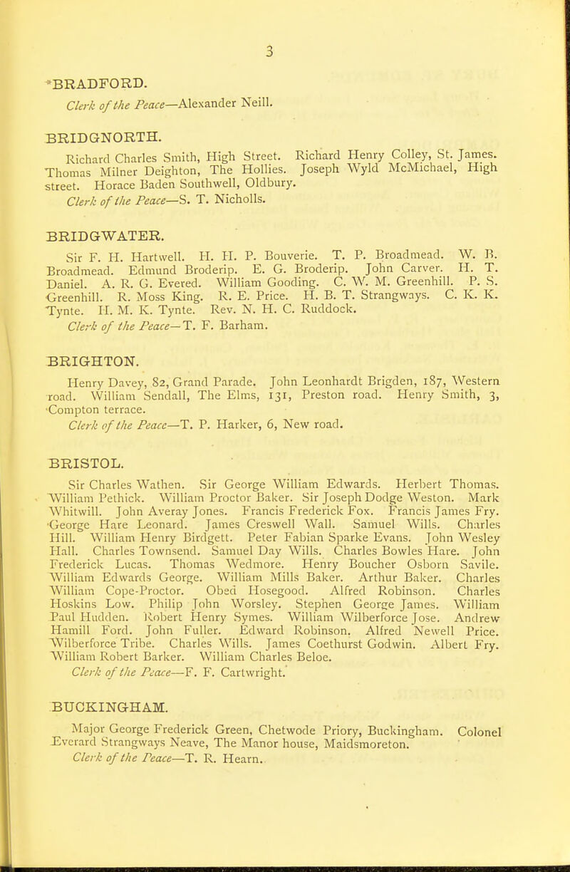 'BRADFORD. Clerk of the P£a<re—Alexander Neill. BRIDGNORTH. Richard Charles Smith, High Street. Richard Henry Colley, St. James. Thomas Milner Deighton, The Hollies. Joseph Wyld McMichael, High street. Horace Baden Southwell, Oldbury. Clerk of ike Peace—^. T. Nicholls. BRIDGWATER. Sir F. H. Hartwell. H. H. P. Bouverie. T. P. Broadmead. W. li. Broadmead. Edmund Broderip. E. G. Broderip. John Carver. H. T. Daniel. A. R. G. Evered. William Gooding. C. W. M. Greenhill. P. S. ■Gteenhill. R. Moss King. R. E. Price. H. B. T. Strangways. C. K. K. Tynte. H. M. K. Tynte. Rev. N. PI. C. Ruddock. Clerk of the Peace—T. F. Barham. BRIGHTON. Henry Davey, 82, Grand Parade. John Leonhardt Brigden, 187, Western road. William Sendall, The Elms, 131, Preston road. Henry Smith, 3, Compton terrace. Clerk of the Peace—1. P. Harker, 6, New road. BRISTOL. Sir Charles Wathen. .Sir George William Edwards. Herbert Thomas. AVilliam Pethick. William Proctor Baker. Sir Joseph Dodge Weston. Mark Whitwill. John Averay Jones. Francis Frederick Fox. Francis James Fry. •George Hare Leonard. James Creswell Wall. Samuel Wills. Charles Hill. William Plenry Birdgett. Peter Fabian Sparke Evans. John Wesley Hall. Charles Townsend. Samuel Day Wills. Charles Bowles Flare. John Frederick Lucas. Thomas Wedmore. Henry Boucher Osborii Savile. William Edwards George. William Mills Baker. Arthur Baker. Charles AVilliam Cope-Proctor. Obed Hosegood. Alfred Robinson. Charles Hoskins Low. Philip John Worsley. Stephen George James. William Paul Hudden. Robert Henry .Symes. William Wilberforce Jose. Andrew Hamill Ford. John Fuller. Edward Robinson. Alfred Newell Price. AVil berforce Tribe. Charles Wills. James Coethurst Godwin. Albert Fry. William Robert Barker. William Charles Beloe. Clerk of the Peace—F. F. Cartwright. BUCKINGHAM. Major George Frederick Green, Chetwode Priory, Buckingham. Colonel Jiverard Strangways Neave, The Manor house, Maidsmoreton. Clerk of the Peace—T. R. Hearn.