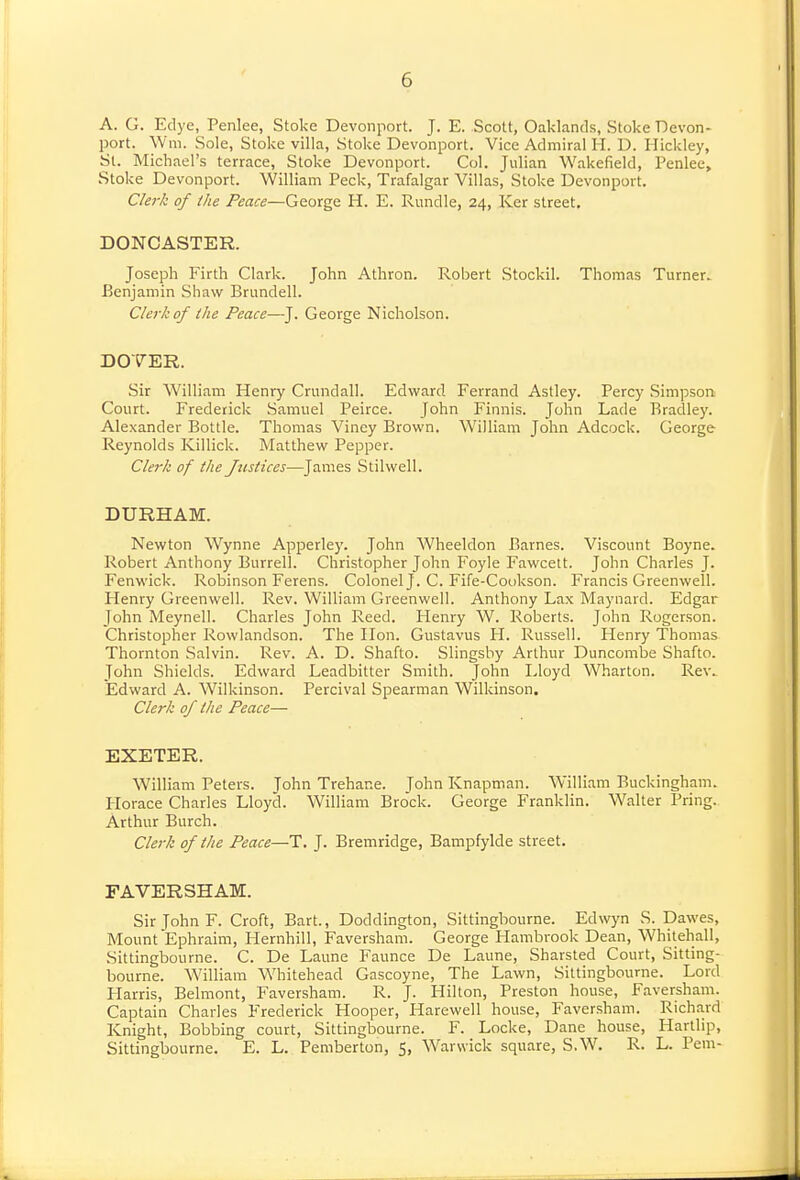 A. G. Edye, Penlee, Stoke Devonport. J. E. Scott, Oaklands, Stoke ■Devon- port. Will. Sole, Stoke villa, Stoke Devonport. Vice Admiral H. D. Hickley, Si. Michael's terrace. Stoke Devonport. Col. Julian Wakefield, Penlee, Stoke Devonport. William Peck, Trafalgar Villas, Stoke Devonport. CleTk of the Peace—George H. E. Rundle, 24, Ker street. DONCASTER. Joseph Firth Clark. John Athron. Robert Stockil. Thomas Turner. Benjamin Shaw Brundell. Clerk of the Peace—J. George Nicholson. DOTER. Sir William Henry Crundall. Edward Ferrand Astley. Percy Simpson Court. Frederick Samuel Peirce. John Finnis. John Lade Bradley. Alexander Bottle. Thomas Vincy Brown. William John Adcock. George Reynolds Killick. Matthew Pepper. Clerk of the Justices—James Stilwell. DURHAM. Newton Wynne Apperley. John Wheeldon Barnes. Viscount Boyne. Robert Anthony Burrell. Christopher John Foyle Fawcett. John Charles J. Fenwick. Robinson Ferens. Colonel J. C. Fife-Cookson. Francis Greenwell. Henry Greenwell. Rev. William Greenwell. Anthony Lax Maynard. Edgar John Meynell. Charles John Reed. Henry W. Roberts. John Rogerson. Christopher Rowlandson. The Hon. Gustavus H. Russell. Henry Thomas Thornton Salvin. Rev. A. D. Shafto. Slingshy Arthur Duncombe Shafto. John Shields. Edward Leadbitter Smith. John Lloyd Wharton. Rev. Edward A. Wilkinson. Percival Spearman Wilkinson. Clerk of the Peace— EXETER. William Peters. John Trehane. John Knapman. William Buckingham. Horace Charles Lloyd. William Bro'ck. George Franklin. Walter Bring. Arthur Burch. Clerk of the Peace—T. J. Bremridge, Bampfylde street. FAVERSHAM. Sir John F. Croft, Bart., Doddington, Sittingbourne. Ed^vyn S. Dawes, MountEphraim, Hernhill, Faversham. George Hambrook Dean, Whitehall, Sittingbourne. C. De Laune Faunce De Laune, Sharsted Court, Sitting- bourne. William Whitehead Gascoyne, The Lawn, Sittingbourne. Lord Harris, Belmont, Faversham. R. J. Hilton, Preston house, Faversham. Captain Charles F^rederick Hooper, Harewell house, Faversham. Richard Knight, Bobbing court, Sittingbourne. F. Locke, Dane house, Hartlip, Sittingbourne. E. L. Peniberton, 5, Warwick square, S.W. R. L. Pern-