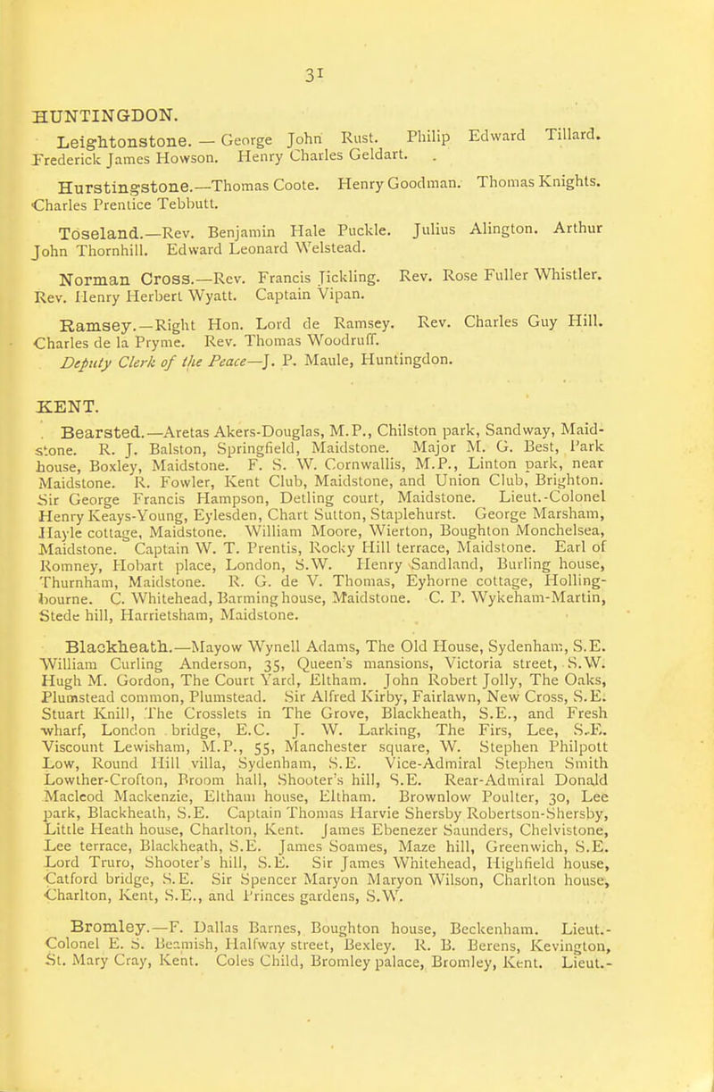 HUNTINGDON. Leightonstone. — George John Rust. Philip Edward Tillard. Prederick James Howson. Henry Charles Geldart. . Hurstingstone.—Thomas Coote. Henry Goodman. Thomas Knights. Charles Prentice Tebbutt. TcSseland..—Rev. Benjamin Hale Puckle. Julius Alington. Arthur John Thornhill. Edward Leonard Welstead. Norman Cross.—Rev. Francis Jickling. Rev. Rose Fuller Whistler. Rev. Henry Herbert Wyatt. Captain Vipan. Ramsey.—Right Hon. Lord de Ramsey. Rev. Charles Guy Hill. Charles de la Pryme. Rev. Thomas Woodruff. Deputy Clerk of the Peace—]. P. Maule, Huntingdon. XENT. Bearsted.—Aretas Akers-Douglas, M.P., Chilston park, Sand way, Maid- stone. R. J. Balston, Springfield, iMLaidstone. Major M. G. Best, Park house, Boxley, Maidstone. F. S. W. Cornwallis, M.P., Linton park, near Maidstone. R. Fowler, Kent Club, Maidstone, and Union Club, Brighton. Sir George Francis Hampson, Detling court, Maidstone. Lieut.-Colonel Henry Keays-Yoang, Eylesden, Chart Sutton, Staplehurst. George Marsham, Hayle cottage, Maidstone. William Moore, Wierton, Boughton Monchelsea, Maidstone. Captain W. T. Prentis, Rocky Hill terrace, Maidstone. Earl of Romney, Hobart place, London, S.W. Henry Sandland, Burling house, Thurnham, Maidstone. R. G. de V. Thomas, Eyhorne cottage, HoUing- bourne. C. Whitehead, Barming house, Maidstone. C. P. Wykeham-Martin, Stede hill, Harrietsham, Maidstone. BlaGkheath.—Mayow Wynell Adams, The Old House, Sydenham, S.E. William Curling Anderson, 35, Queen's mansions, Victoria street, S.W. Hugh M. Gordon, The Court Yard, Eltham. John Robert Jolly, The Oaks, Plumstead common, Plumstead. Sir Alfred Kirby, Fairlawn, New Cross, S.E. Stuart Knill, The Crosslets in The Grove, Blackheath, S.E., and Fresh ■wharf, London bridge, E.C. J. W. Larking, The Firs, Lee, S..E. Viscount Lewisham, M.P., 55, Manchester square, W. Stephen Philpott Low, Round Hill villa, Sydenham, S.E. Vice-Admiral Stephen Smith Lowther-Crofton, Broom hall. Shooter's hill, S.E. Rear-Admiral Donald Maclcod Mackenzie, Eltham house, Ellham. Brownlow Poulter, 30, Lee park, Blackheath, S.E. Captain Thomas Harvie Shersby Robertson-.Shersby, Little Heath house, Charlton, Kent. James Ebenezer Saunders, Chelvistone, Lee terrace, Blackheath, S.E. James Soames, Maze hill, Greenwich, .S.E. Lord Truro, Shooter's hill, S.E. Sir James Whitehead, Highfield house, •Catford bridge, S.E. Sir Spencer Maryon Maryon Wilson, Charlton house, •Charlton, Kent, S.E., and Princes gardens, S.W. Bromley.—F. Dallas Barnes, Boughton house, Bcckenham. Lieut.- Colonel E. S. Beamish, Halfway street, Bexley. R. B. Berens, Kevington, fit. Mary Cray, Kent. Coles Child, Bromley palace, Bromley, Kent. Lieut.-