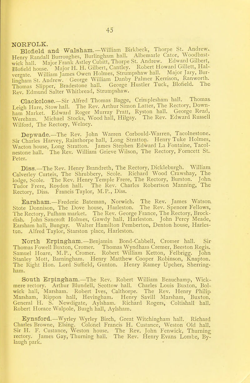 NORFOLK. ^ ^ , Blofield and Walsham.—William Birkbeck, Thorpe St. Andrew.. Henry Randall BurrouEjlies, Burlingham hall. Albemarle Cator, Woodbast- wick hall. Major Frank Astley Cubitt, Thorpe St. Andrew. Edward Gilbert, Blofield house. Major H. H. Gilbert, Cantley. Robert Howard Gillett, Hal- vercate William James Owen Holmes, Strumpshaw hall. Major Jary, Bur- lindiam St. Andrew. George William Danby Palmer Kerrison, Ranworth. Thomas Slipper, Bradestone hall. George Hustler Tuck, Blofield. The Rev. Edmund Salter Whitbread, Strumpshaw. Clackclose.—Sir Alfred Thomas Bagge, Crimplesham hall. Thomas. Leigh Hare, Stow hall. The Rev. Arthur Simon Latter, The Rectory, Down- ham Market. Edwatd Roger Murray Pratt, Ryston hall. George Read, Wereham. Michael Stocks, Wood hall, Hilgay. The Rev. Edward Russell Wilford, The Rectory, Welney. Depwade.—The Rev. John Warren Corbould-Warren, Tacolnestone^ Sir Charles Harvey, Rainthorpe hall, Long Stratton. Henry Tuke Holmes,. Wacton house. Long Stratton. James Stephen Edward La Fontaine, Tacol- nestone hall. The Rev. William Grieve Wilson, The Rectory, Forncett St.. Peter. Diss.—The Rev. Henry Brandreth, The Rectory, Dickleburgh. William Calverley Curteis, The Shrubbery, Scole. Richard Wood Crawshay, The- lodge, Scole. The Rev. Henry Temple Frere, The Rectory, Burston. John, Tudor Frere, Roydon hall. The Rev. Charles Robertson Manning, The Rectory, Diss. Francis Taylor, M.P., Diss. Earsham.—Frederic Bateman, Norwich. The Rev. James Watsoa Stote Donnison, The Dove house, Harleston. The Rev. Spencer Fellows, The Rectory, Pulham market. The Rev. George France, The Rectory, Brock- dish. John Sancroft Holmes, Gawdy hall, Harleston. John Percy Meade, Earsham hall, Bungay. Waller Hamilton Pemberton, Denton house, Harles- ton. Alfred Taylor, Starston place, Harleston. North Erpingham.—Benjamin Bond-Cabbell, Cromer hall. Sir Thomas Fowell Buxton, Cromer. Thomas Wyndham Cremer, Beeston Regis. Samuel Hoare, M.P., Cromer. Robert William Ketton, Felbrigg. John Stanley Mott, Barningham. Henry Matthew Cooper Robinson, Knapton. The Right Hon. Lord Suffield, Gunton. Henry Ramey Upcher, Sherring- ham. South Erpingham.—The Rev. Robert William Beauchamp, Wick- mere rectory. Arthur Blundell, Scottow hall. Charles Louis Buxton, Bol- wick hall, Marsham. Robert Ives, Calthorpe. The Rev. Henry Philip. Marsham, Rippon hall, Hevingham. Henry Savill Marsham, Buxton. General H. S. Newdigate, Aylsham. Richard Rogers, Coltishall hall. Robert Horace Walpole, Buvgh hall, Aylsham. Eynsford.—Wyrley Wyrley Birch, Great Witchingham hall. Richard Charles Browne, Elsing. Colonel Francis H. Custance, Weston Old hall. Sir H. F. Custance, Weston house. The Rev. John Fenwick, Thurning^ rectory. James Gay, Thurning hall. The Rev. Henry Evans Lombe, By- laugh park.