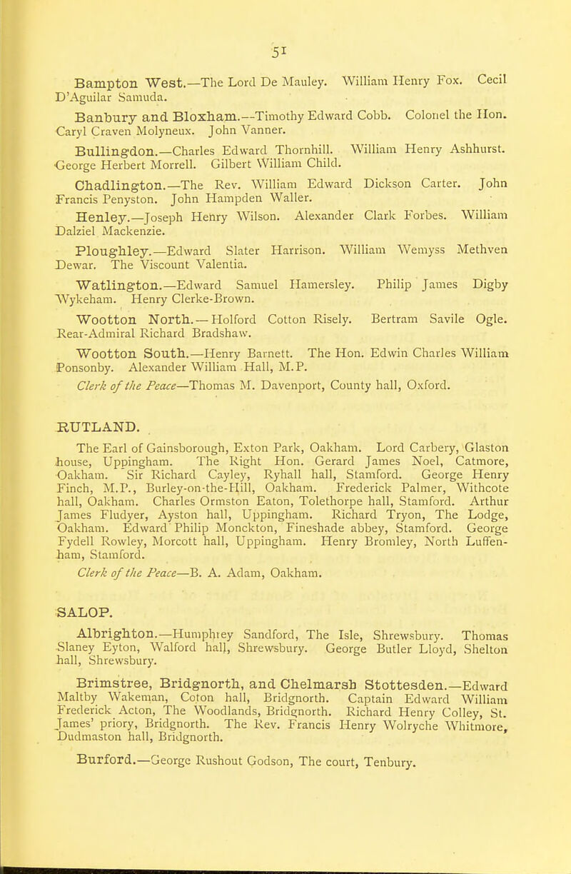 Bampton West.—The Lord De Mauley. William Henry Fox. Cecil D'Aguilar Samuda. Banbury and Bloxham.—Timothy Edward Cobb. Colonel the lion. Caryl Craven Molyneux. John Vanner. Bullingdon.—Charles Edward Thornhill. William Henry Ashhurst. •George Herbert Morrell. Gilbert William Child. Chadlington.—The Rev. William Edward Dickson Carter. John Francis Penyston. John Hampden Waller. Henley.—Joseph Henry Wilson. Alexander Clark Forbes. William Dalziel Mackenzie. PlougMey.—Edward Slater Harrison. William Wemyss Methven Dewar. The Viscount Valentia. Watlington.—Edward Samuel Hamersley. Philip James Digby Wykeham. Henry Clerke-Brown. Wootton North.— Plolford Cotton Risely. Bertram Savile Ogle. Rear-Admiral Richard Bradshaw. Wootton South.—Henry Barnett. The Hon. Edwin Charles William Ponsonby. Alexander William Hall, M. P. Clerk of the Peace—Thomas M. Davenport, County hall, Oxford. RUTLAND. . The Earl of Gainsborough, Exton Park, Oakham. Lord Carbery, Glaston house, Uppingham. The Right Hon. Gerard James Noel, Catmore, Oakham. Sir Richard Cayley, Ryhall hall, Stamford. George Henry Finch, M.P., Burley-on-the-Hill, Oakham. Frederick Palmer, Withcote hall, Oakham. Charles Ormston Eaton, Tolethorpe hall, Stamford. Arthur James Fludyer, Ayston hall, Uppingham. Richard Tryon, The Lodge, Oakham. Edward Philip Monckton, Fineshade abbey, Stamford. George Fydell Rowley, Morcott hall, Uppingham. Henry Bromley, North Luffen- -ham, Stamford. Clerk of the Peace—B. A. Adam, Oakham, SALOP. Albrighton.—Humphiey Sandford, The Isle, Shrewsbury. Thomas Slaney Eyton, Walford hall, Shrewsbury. George Butler Lloyd, Shelton hall, Shrewsbury. Brimstree, Bridgnorth, and Chelmarsh Stottesden.—Edward Maltby Wakeman, Coton hall, Bridgnorth. Captain Edward William Frederick Acton, The Woodlands, Bridgnorth. Richard Henry Colley, St. James' priory, Bridgnorth. The Rev. Francis Henry Wolryche Whitmore, Dudmaston hall, Bridgnorth. Burford.—George Rushout Godson, The court, Tenbury.