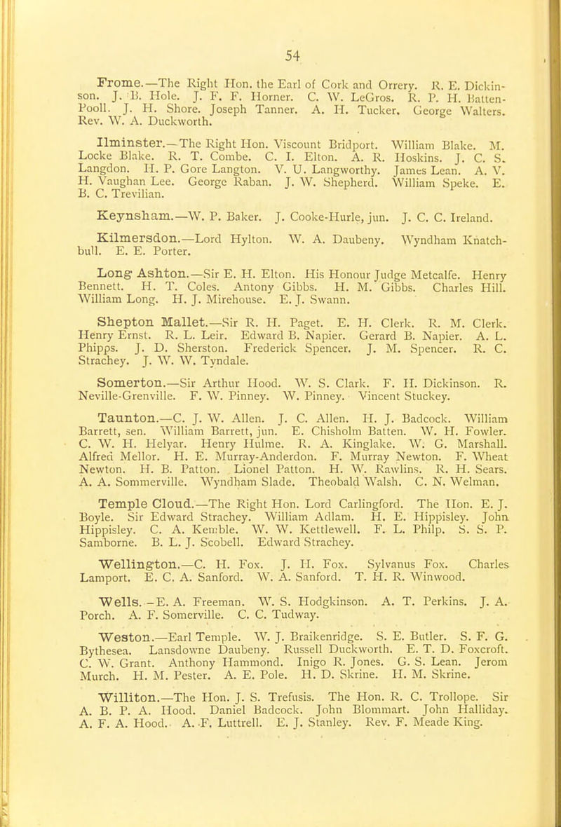 Frome.—Tlie Right Hon. the Earl of Cork and Orrery. K. E. Dickin- son, J. B. Hole. J. F. F. Horner. C. W. LeGros. R. P. H. liatlen- Pooll. J. H. Shore. Joseph Tanner. A. H. Tucker. George Walters. Rev. W. A. Duckworth. Ilminster.—The Right Hon. Viscount Bridport. William Blake. M. Locke Blake. R. T. Combe. C. I. Elton. A. R. Hoskins. J. C. S. Langdon. H. P. Gore Langton. V. U. Langworthy. James Lean. A. V. H. Vaughan Lee. George Raban. J. W. Shepherd. William Spake. E. B. C. Trevilian. Keynsham.—W. P. Baker. J. Cooke-Hurle, jun. J. C. C. Ireland. Kilmersdon.—Lord Hylton. W. A. Daubeny. Wyndham Knatch- bull. E. E. Porter. Long Ashton.—Sir E. H. Elton. His Honour Judge Metcalfe. Henry Bennett. H. T. Coles. Antony Gibbs. H. M. Gibbs. Charles Hill. William Long. H. J. Mirehouse. E. J. Swann. Shepton Mallet.—Sir R. H. Paget. E. H. Clerk. R. M. Clerk. Henry Ernst. R. L. Leir. Edward B. Napier. Gerard B. Napier. A. L. Phipps. J. D. Sherston. Frederick Spencer. J. M. Spencer. R. C. Strachey. J. W. W. Tyndale. Somerton.—Sir Arthur Hood. W. S. Clark. F. H. Dickinson. R. Neville-Grenville. F. W. Pinney. W. Pinney. Vincent Stuckey. Taunton.—C. J. W. Allen. J. C. Allen. H. J. Badcock. William Barrett, sen. William Barrett, jun. E. Chisholm Batten. W. H. Fowler. C. W. H. Helyar. Henry Hiilme. R. A. Kinglake. W. G. Marshall. Alfred Mellor. H. E. Murray-Anderdon. F. Murray Newton. F. Wheat Newton. H. B. Patton. Lionel Patton. H. W. Rawlins. R. H. Sears. A. A. Sommerville. Wyndham Slade. Theobald Walsh. C. N. Welman. Temple Cloud.—The Right Hon. Lord Carlingford. The Hon. E. J. Boyle. Sir Edward Strachey. William Adlam. H. E. Hippisley. Joha Hippisley. C. A. Ken.'ble. W. W. Kettlewell. F. L. Philp. S. S. P. Samborne. B. L. J. Scobell. Edward Strachey. Wellington.—C. H. Fox. J. II. Fox. Sylvanus Fox. Charles Lamport. E. C. A. Sanford. W. A. Sanford. T. H. R. Winwood. Wells.-E. A. Freeman. W. S. Plodgkinson. A. T. Perkins. J. A. Porch. A. F. Somerville. C. C. Tudway. Weston.—Earl Temple. W. J. Braikenridge. S. E. Butler. S. F. G. Bythesea. Lansdowne Daubeny. Russell Duckworth. E. T. D. Foxcroft. C. W. Grant. Anthony Hammond. Inigo R. Jones. G. S. Lean. Jerom Murch. H. M. Pester. A. E. Pole. H. D. Skrine. H. M. Skrine. Williton.—The Hon. J. S. Trefusis. The Hon. R. C. Trollope. Sir A. B. P. A. Hood. Daniel Badcock. John Blommart. John Halliday. A. F. A. Hood. A. -F. Luttrell. E. J. Stanley. Rev. F. Meade King.