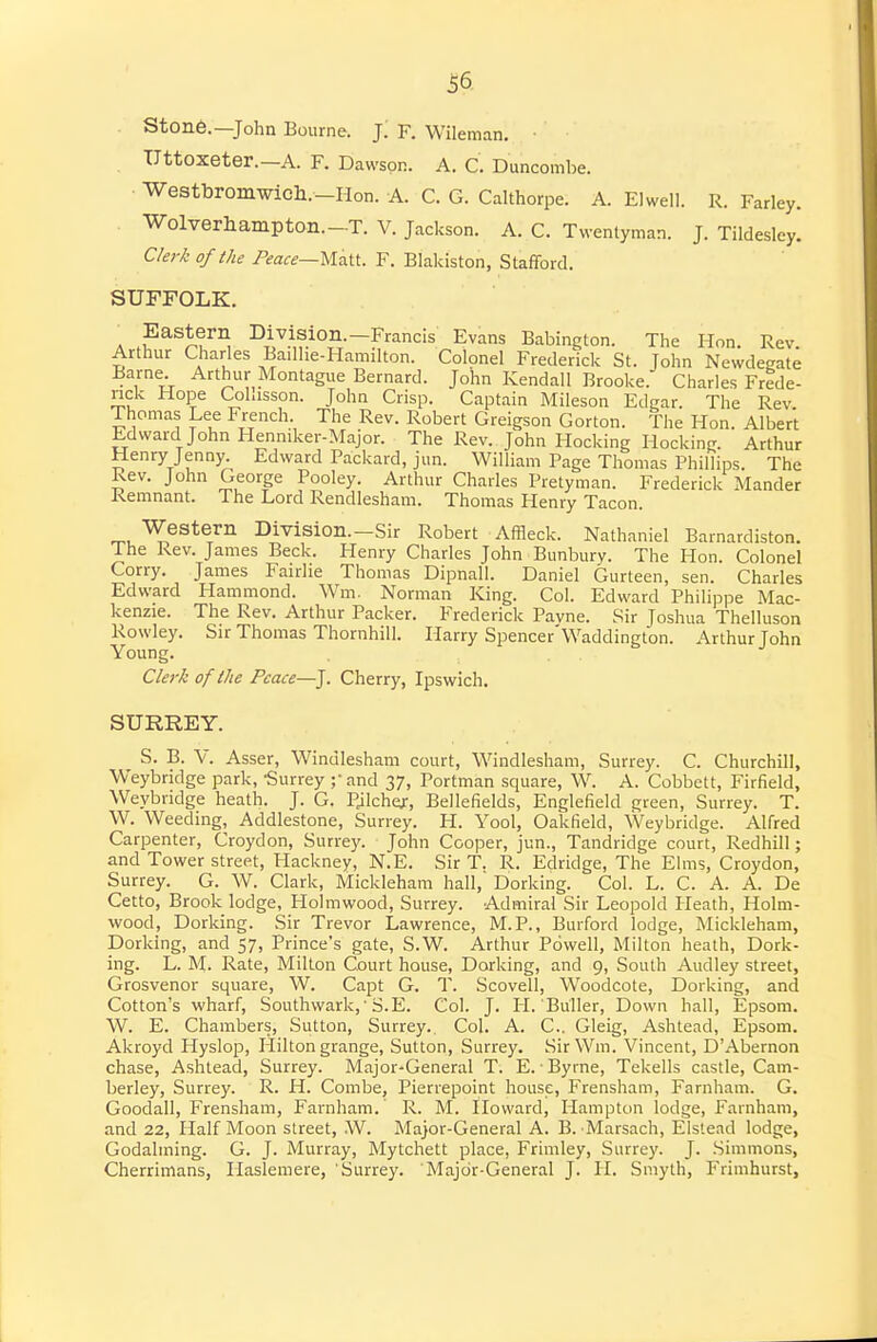 Ston6.—John Bourne. J. F. Wileman, • Uttoxeter.-A. F. Dawson. A. C. Duncombe. Westbromwich.-Hon. A. C. G. Calthorpe. A. Elwell. R. Farley. Wolverhampton.-T. V. Jackson. A. C. Twentyman. J. Tildesley. C/er^ of the /^fa^—Matt. F. Blakiston, Stafford. SUFFOLK. A Division -Francis Evans Babington. The Hon. Rev. Arthur Charles Bailhe-Hamilton. Colonel Frederick St. John Newdegate Barne Arthur Montague Bernard. John Kendall Brooke. Charles Frede- rick Hope CoLisson. John Crisp. Captain Mileson Edgar. The Rev Thomas Lee French. The Rev. Robert Greigson Gorton. The Hon. Albert Edward John Henniker-Major. The Rev. John Hocking Hocking. Arthur Henry Jenny. Edward Packard, jun. William Page Thomas Phillips. The Rev. John George Pooley. Arthur Charles Pretyman. Frederick Mander Remnant. The Lord Rendlesham. Thomas Henry Tacon. Western Division.-Sir Robert Affleck. Nathaniel Barnardiston. The Rev. James Beck. Henry Charles John Bunbury. The Hon. Colonel Corry. James Fairhe Thomas Dipnall. Daniel Gurteen, sen. Charles Edward Hammond. Wm. Norman King. Col. Edward Philippe Mac- kenzie. The Rev. Arthur Packer. Frederick Pavne. Sir Joshua Thelluson Rowley. Sir Thomas Thornhill. Harry Spencer'Waddington. Arthur John Young. , . . Cle7-k of the Peace—J. Cherry, Ipswich. SURREY. S. B. V. Asser, Winulesham court, Windlesham, Surrey. C. Churchill, Weybridge park, Surrey ;• and 37, Portman square, W. A. Cobbett, Firfield, Weybridge heath. J. G. Pjlchef, Bellefields, Englefield green, Surrey. T. W. Weeding, Addlestone, Surrey. H. Yool, Oakfield, Weybridge. Alfred Carpenter, Croydon, Surrey. John Cooper, jun., Tandridge court, Redhill; and Tower street. Hackney, N.E. Sir T. R. Edridge, The Elms, Croydon, Surrey. G. W. Clark, Mickleham hall, Dorking. Col. L. C. A. A. De Cetto, Brook lodge, Holmwood, Surrey. Admiral Sir Leopold Heath, Holm- wood, Dorking. Sir Trevor Lawrence, M.P., Burford lodge, Mickleham, Dorking, and 57, Prince's gate, S.W. Arthur Powell, Milton heath, Dork- ing. L. M. Rate, Milton Court house, Dorking, and 9, South Audley street, Grosvenor square, W. Capt G. T. Scovell, Woodcote, Dorking, and Cotton's wharf, Southwark,' S.E. Col. J. H. Buller, Down hall, Epsom. W. E. Chambers, Sutton, Surrey.. Col. A. C. Gleig, Ashtead, Epsom. Akroyd Hyslop, Hilton grange, Sutton, Surrey. Sir Wm. Vincent, D'Abernon chase, Ashtead, Surrey. Major-General T. E. • Byrne, Tekells castle, Cam- berley, Surrey. R. H. Combe, Pierrepoint house, Frensham, Farnham. G. Goodall, Frensham, Farnham. R. M. Iloward, Hampton lodge, Farnham, and 22, Half Moon street, W. Major-General A. B. Marsach, Elslead lodge, Godalming. G. J. Murray, Mytchett place, Frimley, Surrey. J. .Simmons, Cherrimans, Haslemere, Surrey. Major-General J. H. Smyth, P'rimhurst,