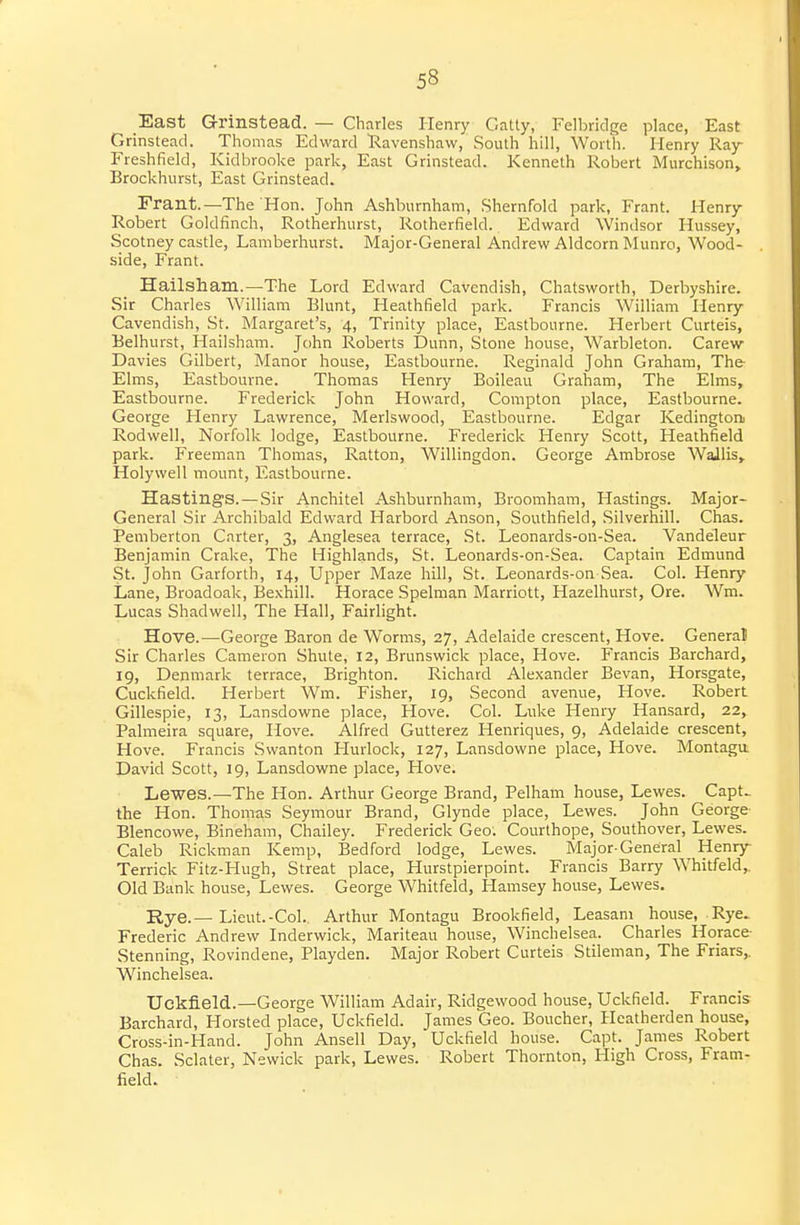 East Grinstead. — Charles Henry Catty, Felbridge place, East Grinstead. Thomas Edward Ravenshaw, South hill, Worth. Henry Ray Freshfield, Kidbrooke park, East Grinstead. Kenneth Robert Murchison, Brockhurst, East Grinstead. Frant.—The Hon. John Ashburnham, Shernfold park, Frant. Henry- Robert Goldfinch, Rotherhurst, Rotherfield. Edward Windsor Hussey, Scotney castle, Lamberhurst. Major-General Andrew Aldcorn Munro, Wood- side, Frant. Hailsham.—The Lord Edward Cavendish, Chatsworth, Derbyshire. Sir Charles William Blunt, Heathfield park. Francis William Henry- Cavendish, St. Margaret's, 4, Trinity place, Eastbourne. Herbert Curteis, Belhurst, Hailsham. John Roberts Dunn, Stone house, Warbleton. Carew Davies Gilbert, Manor house, Eastbourne. Reginald John Graham, The- Elms, Eastbourne. Thomas Henry Boileau Graham, The Elms, Eastbourne. Frederick John Howard, Compton place, Eastbourne. George Henry Lawrence, Merlswood, Eastbourne. Edgar Kedingtoru Rodwell, Norfolk lodge, Eastbourne. Frederick Henry Scott, Heathfield park. Freeman Thomas, Ratton, Willingdon. George Ambrose WaJlis, Holywell mount, Eastbourne. Hastings. — Sir Anchitel Ashburnham, Broomham, Hastings. Major- General Sir Archibald Edward Harbord Anson, Southfield, Silverhill. Chas. Pemberton Carter, 3, Anglesea terrace, St. Leonards-on-Sea. Vandeleur Benjamin Crake, The Highlands, St. Leonards-on-Sea. Captain Edmund St. John Garforth, 14, Upper Maze hill, St. Leonards-on Sea. Col. Henry Lane, Broadoak, Bexhill. Horace Spelman Marriott, Hazelhurst, Ore. Wm. Lucas Shadwell, The Hall, Fairlight. Hove.—George Baron de Worms, 27, Adelaide crescent, Hove. General Sir Charles Cameron Shute, 12, Brunswick place. Hove. Francis Barchard, 19, Denmark terrace, Brighton. Richard Alexander Bevan, Horsgate, Cuckfield. Herbert Wm. Fisher, 19, Second avenue. Hove. Robert Gillespie, 13, Lansdowne place. Hove. Col. Luke Henry Hansard, 22, Palmeira square, Hove. Alfred Gutterez Henriques, 9, Adelaide crescent, Hove. Francis Svvanton Hurlock, 127, Lansdowne place. Hove. Montaga David Scott, 19, Lansdowne place, Hove. Lewes.—The Hon. Arthur George Brand, Pelham house, Lewes. Capt.. the Hon. Thomas Seymour Brand, Glynde place, Lewes. John George- Blencowe, Bineham, Chailey. Frederick Geo. Courthope, Southover, Lewes. Caleb Rickman Kemp, Bedford lodge, Lewes. Major-General Henry- Terrick Fitz-Hugh, Streat place, Hurstpierpoint. Francis Barry Whitfeld,. Old Bank house, Lewes. George Whitfeld, Hamsey house, Lewes. Rye.— Lieut.-Col. Arthur Montagu Brookfield, Leasani house, Rye^ Frederic Andrew Inderwick, Mariteau house, Winchelsea. Charles Horace- Stenning, Rovindene, Playden. Major Robert Curteis Stileman, The Friars,. Winchelsea. Uckfield.—George William Adair, Ridgewood house, Uckfield. Francis Barchard, Horsted place, Uckfield. James Geo. Boucher, Heatherden house, Cross-in-Hand. John Ansell Day, Uckfield house. Capt. James Robert Chas. Sclater, Newick park, Lewes. Robert Thornton, High Cross, Fram- field. •