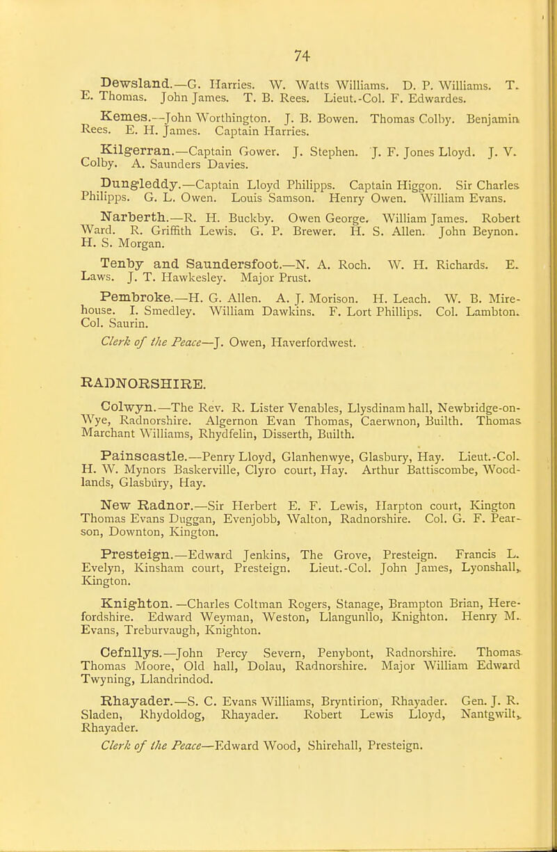 Dewsland.—G. Harries. W. Walts Williams. D. P. Williams. T. E.Thomas. John James. T. B. Rees. Lieut.-Col. F. Edwardes. Kernes.—^John Worthington. J. B. Bowen. Thomas Colby. Benjamin Rees. E. H. James. Captain Harries. Kilgerran.—Captain Gower. J. Stephen. J. F. Jones Lloyd. J. V. Colby. A. Saunders Davdes. Dungleddy.—Captain Lloyd Philipps. Captain Hig eon. Sir Charles Philipps. G. L. Owen. Louis Samson. Henry Owen. William Evans. Narberth.—R. H. Buckby. Owen George, William James. Robert Ward. R. Griffith Lewis. G. P. Brewer. H. S. Allen. John Beynon. H. S. Morgan. Tenby and Saundersfoot.—N. A. Roch. W. H. Richards. E. Laws. J. T. Hawkesley. Major Prust. Pembroke.—H. G. Allen. A. J. Morison. H. Leach. W. B. Mire- house. I. Smedley. WiUiam Dawkins. F. Lort Phillips. Col. Lambton. Col. Saurin. Clerk of the Peace—J. Owen, Haverfordwest. RADNORSHIRE. Colwyn.—The Rev. R. Lister Venables, Llysdinam hall, Newbiidge-on- Wye, Radnorshire. Algernon Evan Thomas, Caerwnon, Builth. Thomas Marchant Williams, Rhydfelin, Disserth, Builth. Painscastle.—-Penry Lloyd, Glanhenwye, Glasbury, Hay. Lieut.-Col. H. W. Mynors Baskerville, Clyro court, Hay. Arthur Battiscombe, Wood- lands, Glasbury, Hay. New Radnor.—Sir Herbert E. F. Lewis, Harpton court, Kington Thomas Evans Duggan, Evenjobb, Walton, Radnorshire. Col. G. F. Pear- son, Downton, Kington. Presteign.—Edward Jenkins, The Grove, Presteign. Francis L. Evelyn, Kinsham court, Presteign. Lieut.-Col. John James, Lyonshall,. Kington. Knighton. —Charles Coltman Rogers, Stanage, Brampton Brian, Here- fordshire. Edward Weyman, Weston, Llangunllo, Knighton. Henry M.. Evans, Treburvaugh, Knighton. Cefnllys.—^John Percy Severn, Penybont, Radnorshire. Thomas Thomas Moore, Old hall, Dolau, Radnorshire. Major William Edward Twyning, Llandrindod. Rhayader.—S. C. Evans Williams, Bryntirion, Rhayader. Gen. J. R. Sladen, Rhydoldog, Rhayader. Robert Lewis Lloyd, Nantgw-ilty Rhayader. Clerk of the Peace—Edward Wood, Shirehall, Presteign.