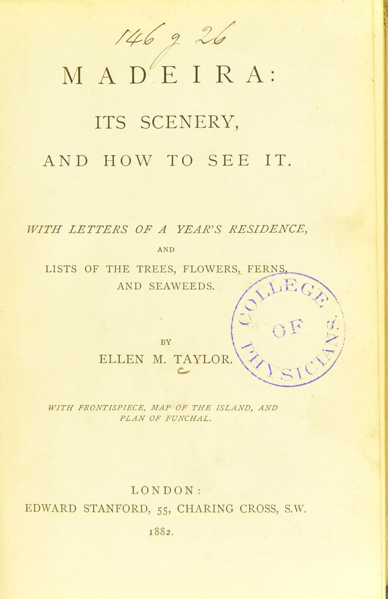 ITS SCENERY, AND HOW TO SEE IT. WITH LETTERS OF A YEAR'S RESIDENCE, AND LISTS OF THE TREES, FLOWERS, FERN AND SEAWEEDS. BY ELLEN M. TAYLORA -^y-. WITH FRONTISPIECE, MAP OF THE ISLAND, AND PLAN OF FUNCHAL. LONDON: EDWARD STANFORD, 55, CHARING CROSS, S.W. 1882.