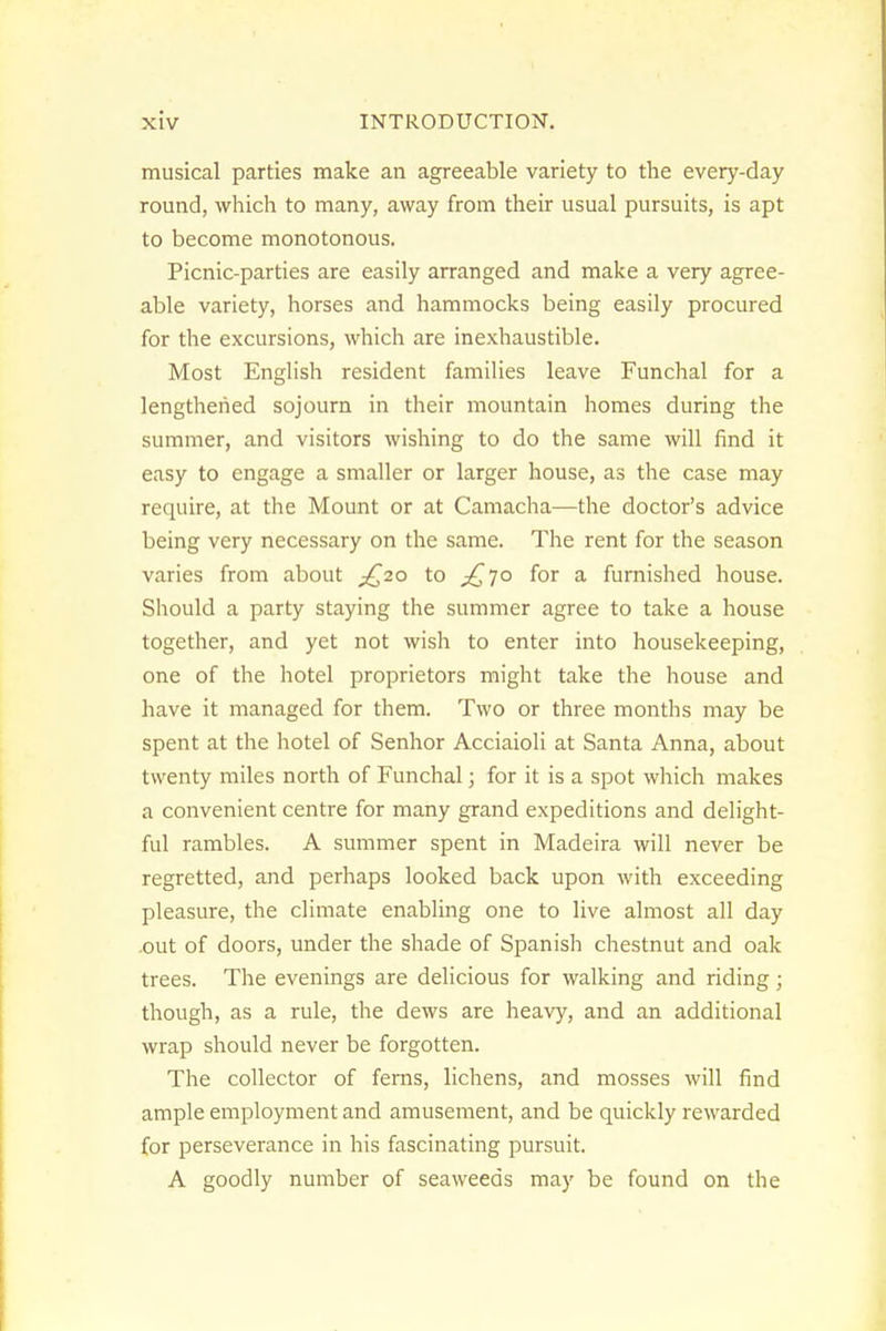 musical parties make an agreeable variety to the every-day round, which to many, away from their usual pursuits, is apt to become monotonous. Picnic-parties are easily arranged and make a very agree- able variety, horses and hammocks being easily procured for the excursions, which are inexhaustible. Most English resident families leave Funchal for a lengthened sojourn in their mountain homes during the summer, and visitors wishing to do the same will find it easy to engage a smaller or larger house, as the case may require, at the Mount or at Camacha—the doctor's advice being very necessary on the same. The rent for the season varies from about ^[^20 to jC^l^ for a furnished house. Should a party staying the summer agree to take a house together, and yet not wish to enter into housekeeping, one of the hotel proprietors might take the house and have it managed for them. Two or three months may be spent at the hotel of Senhor Acciaioli at Santa Anna, about twenty miles north of Funchal; for it is a spot which makes a convenient centre for many grand expeditions and delight- ful rambles. A summer spent in Madeira will never be regretted, and perhaps looked back upon with exceeding pleasure, the climate enabling one to live almost all day ,out of doors, under the shade of Spanish chestnut and oak trees. The evenings are delicious for walking and riding; though, as a rule, the dews are heavy, and an additional wrap should never be forgotten. The collector of ferns, lichens, and mosses will find ample employment and amusement, and be quickly rewarded for perseverance in his fascinating pursuit. A goodly number of seaweeds may be found on the