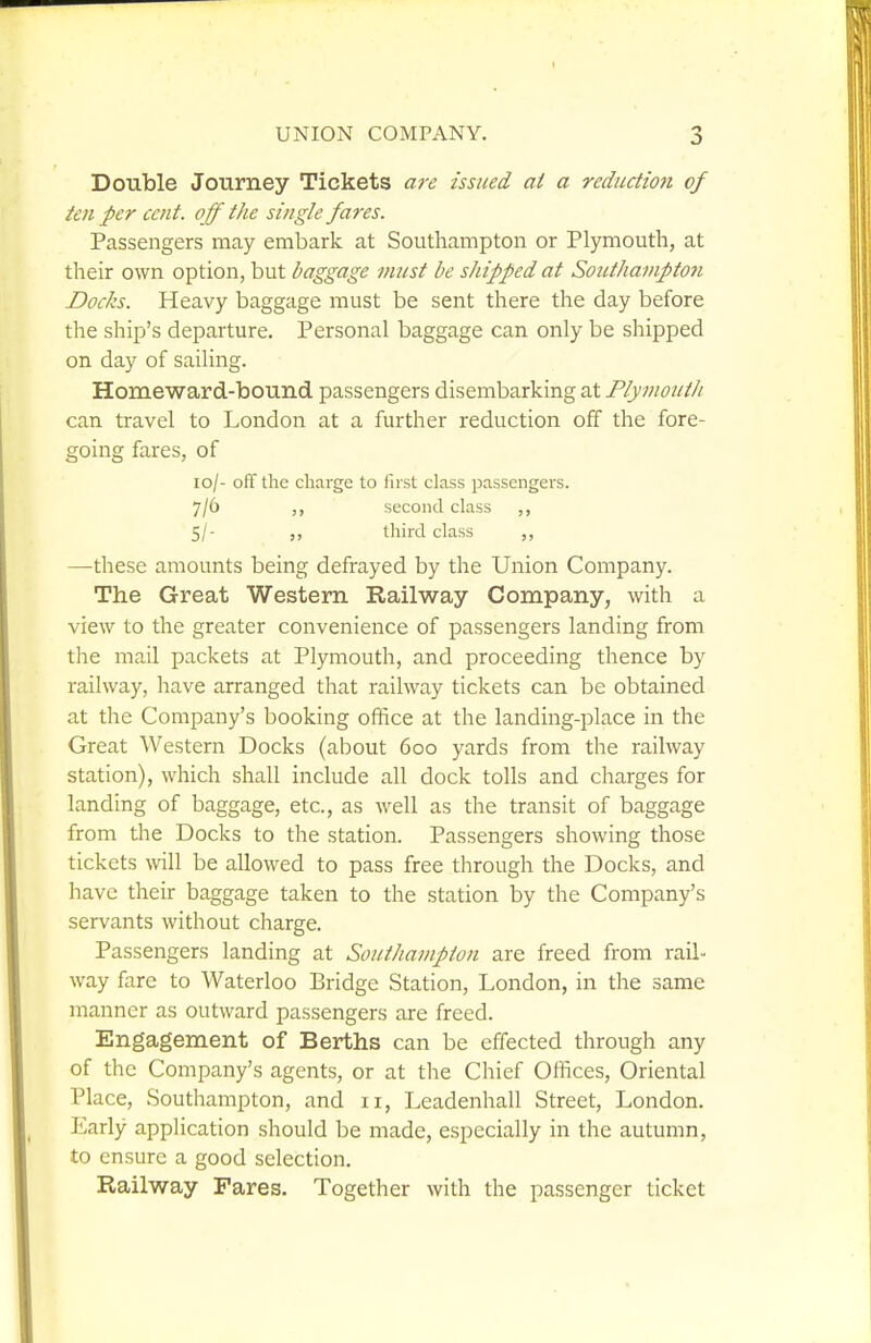 Double Journey Tickets a7-e issued at a reduction of ten per cent, off the single fares. Passengers may embark at Southampton or Plymouth, at their own option, but baggage must be shipped at Southampton Docks. Heavy baggage must be sent there the day before the ship's departure. Personal baggage can only be shipped on day of saiUng. Homeward-bound passengers disembarking at Plymouth can travel to London at a further reduction off the fore- going fares, of xo/- off the charge to first class passengers. 7/6 second class 5/- third class —these amounts being defrayed by the Union Company. The Great Western Railway Company, with a view to the greater convenience of passengers landing from the mail packets at Plymouth, and proceeding thence by railway, have arranged that railway tickets can be obtained at the Company's booking office at the landing-place in the Great Western Docks (about 600 yards from the railway station), which shall include all dock tolls and charges for landing of baggage, etc., as well as the transit of baggage from the Docks to the station. Passengers showing those tickets \n\\ be allowed to pass free through the Docks, and have their baggage taken to the station by the Company's servants without charge. Passengers landing at Southampton are freed from rail- way fare to Waterloo Bridge Station, London, in the same manner as outward passengers are freed. Engagement of Berths can be effected through any of the Company's agents, or at the Chief Offices, Oriental Place, Southampton, and 11, Leadenhall Street, London. Early application should be made, especially in the autumn, to ensure a good selection. Railway Fares. Together with the passenger ticket