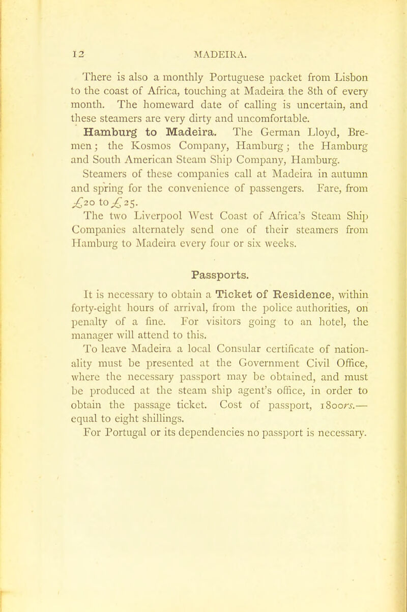 There is also a monthly Portuguese packet from Lisbon to the coast of Africa, touching at Madeira the 8th of every month. The homeward date of calling is uncertain, and these steamers are very dirty and uncomfortable. Hamburg to Madeira. The German Lloyd, Bre- men ; the Kosmos Company, Hamburg; the Hamburg and South American Steam Ship Company, Hamburg. Steamers of these companies call at Madeira in autumn and spring for the convenience of passengers. Fare, from £20 \.o£2S. The two Liverpool West Coast of Africa's Steam Shij) Companies alternately send one of their steamers from Hamburg to Madeira every four or six weeks. Passports. It is necessary to obtain a Ticket of Residence, within forty-eight liours of arrival, from the police authorities, on penalty of a fine. For visitors going to an hotel, the manager will attend to this. To leave Madeira a local Consular certificate of nation- ality must be presented at the Government Civil Ofiice, where the necessary passport may be obtained, and must be produced at the steam ship agent's ofiice, in order to obtain the passage ticket. Cost of passport, i8oo;x— equal to eight shillings. For Portugal or its dependencies no passport is necessary.