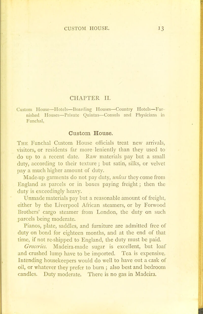 CHAPTER II. Custom House—Hotels—Boarding Houses—Country Hotels—Fur- nished Houses—Private Quintas—Consuls and Physicians in Funchal. Custom House. The Funchal Custom House officials treat new arrivals, %-isitors, or residents far more leniently than they used to do up to a recent date. Raw materials pay but a small duty, according to their texture ; but satin, silks, or velvet pay a much higher amount of duty. Made-up garments do not pay duty, unless they come from England as parcels or in boxes paying freight; then the duty is exceedingly heavy. Unmade materials pay but a reasonable amount of freight, either by the Liverpool African steamers, or by Forwood Brothers' cargo steamer from London, the duty on such parcels being moderate. Pianos, plate, saddles, and furniture are admitted free of duty on bond for eighteen months, and at the end of that time, if not re-shipped to England, the duty must be paid. Groceries. Madeira-made sugar is excellent, but loaf and crushed lump have to be imported. Tea is expensive. Intending housekeepers would do well to have out a cask of oil, or whatever they prefer to ljurn ; also best and bedroom candles. Duty moderate. There is no gas in Madeira.